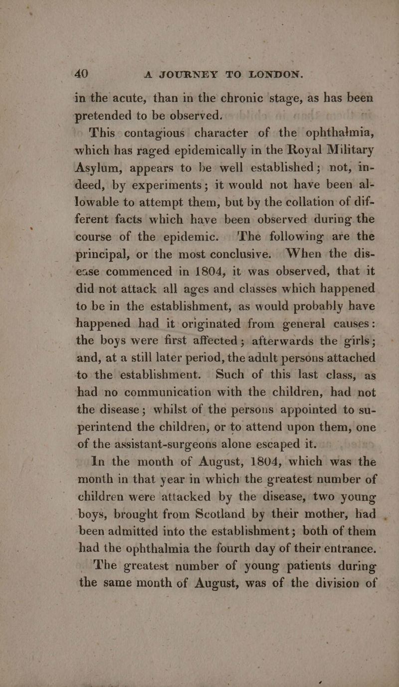in the acute, than in the chronic ‘stage, as has been pretended to be observed. | r This contagious character of the ophthatmia, which has raged epidemically in the Royal Military Asylum, appears to be well established; not, in- deed, by experiments; it would not have been al- lowable to attempt them, but by the collation of dif- ferent facts which have been observed during the course of the epidemic. ‘The following are the principal, or the most conclusive. When the dis- ease commenced in 1804, it was observed, that it did not attack all ages and classes which happened to be in the establishment, as would probably have happened. had it originated from general causes: the boys were first affected; afterwards the girls; and, at a still later period, the adult persons attached to the establishment. Such of this last class, as had no communication with the children, had not the disease ; whilst of the persons appointed to su- perintend the children, or to attend upon them, one of the assistant-surgeons alone escaped it. In the month of August, 1804, which was the month in that year in which the greatest number of children were attacked by the disease, two young boys, brought from Scotland by their mother, had , been admitted into the establishment; both of them had the ophthalmia the fourth day of their entrance. The greatest number of young patients during the same month of August, was of the division of