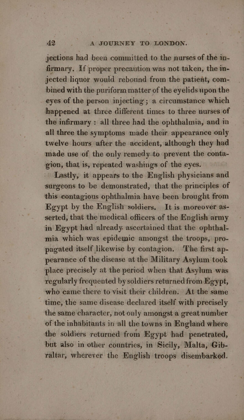 jections had been committed to the nurses of the in- firmary. If proper precaution was not taken, the in- jected liquor would rebound from the patient, com- bined with the puriform matter of the eyelids upon the eyes of the person injecting ; a circumstance which happened at three different times to three nurses of the infirmary : all three had the ophthalmia, and in all three the symptoms made their appearance only twelve hours after the accident, although they had made use of the only remedy-to prevent the conta- gion, that is, repeated washings of the eyes. Lastly, it appears to the English physicians and surgeons to be demonstrated, that the principles of this contagious ophthalmia have been brought from Egypt by the English soldiers. It is moreover as- serted, that the medical officers of the English army in Kgypt had already: ascertained that the ophthal- mia which was epidemic amongst the troops, pro- pagated itself likewise by contagion. ‘The first ap- pearance of the disease at the Military Asylum took place precisely at the period when that Asylum was regularly frequented by soldiers returned from Egypt, who came there to visit their children. At the same - time, the same disease declared itself with precisely the same character, not only amongst a great number of the inhabitants in all the towns in England where the soldiers returned from Egypt had penetrated, but also in other countries, in Sicily, Malta, Gib- raltar, wherever the English troops disembarked.