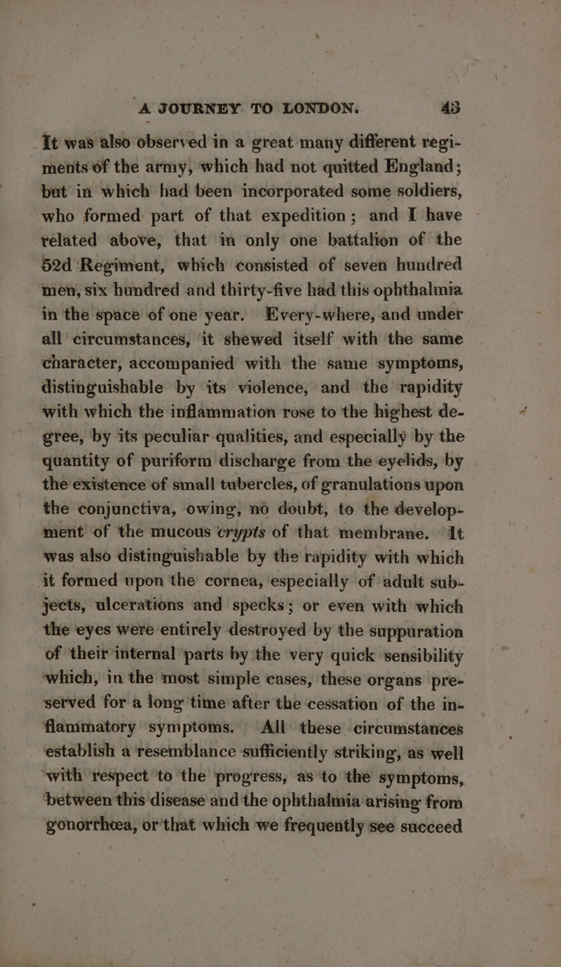 It was also observed in a great many different regi- ments of the army, which had not quitted England; but in which had been incorporated some soldiers, who formed part of that expedition; and I have ~ related above, that in only one battalion of the 52d Regiment, which consisted of seven hundred men, six hundred and thirty-five had this ophthalmia in the space of one year. Every-where, and under all circumstances, it shewed itself with the same character, accompanied with the same symptoms, distinguishable by its violence, and the rapidity with which the inflammation rose to the highest de- gree, by its peculiar qualities, and especially by the quantity of puriform discharge from the eyelids, by the existence of small tubercles, of granulations upon the conjunctiva, owing, no doubt, to the develop- ment of the mucous crypts of that membrane. 1 was also distinguishable by the rapidity with which it formed upon the cornea, especially of adult sub- jects, ulcerations and specks; or even with which the eyes were entirely destroyed by the suppuration of their internal parts by the very quick sensibility which, in the most simple cases, these organs pre- served for a long time after the cessation of the in- flammatory symptoms. All these circumstances establish a resemblance sufficiently striking, as well ‘with respect to the progress, as to the symptoms, between this disease and the ophthalmia arising from gonortheea, or that which we frequently see succeed