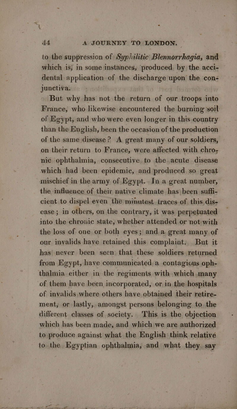 to the suppression of Syphilitic Blennorrhagia, and which is, in some instances, ‘produced. by the acci- dental application of the discharge upon the con- junctiva. But why has not the return of our troops into France, who likewise encountered the burning ‘soil: of Egypt, and who were even longer in this country than the English, been the occasion of the produetion of the same disease ? A great many of our soldiers, on their return to France, were ailected with chro; nic ophthalmia, consecutive to the acute disease which had been epidemic, and produced. so great mischief in the army of Egypt... In a great number, the influence of their native climate has been suffi- cient to dispel even the minutest traces of, this. dis- ease; in others, on the contrary, it was perpetuated into the chronic state, whether attended or not with the loss of one or both eyes; anda, great many of our invalids have retained this complaint. But it has’ never been seen that these soldiers returned from Egypt, have communicated, a contagious oph- _thalmia either in the regiments with which .many of them have been incorporated, or in the hospitals of invalids,where others have obtained their retire- ment, or lastly, amongst persons belonging to the different classes of society. This is the objection which has been made, and which we are authorized to produce against what the English’ think relative to. the Egyptian ophthalmia, and what they, say