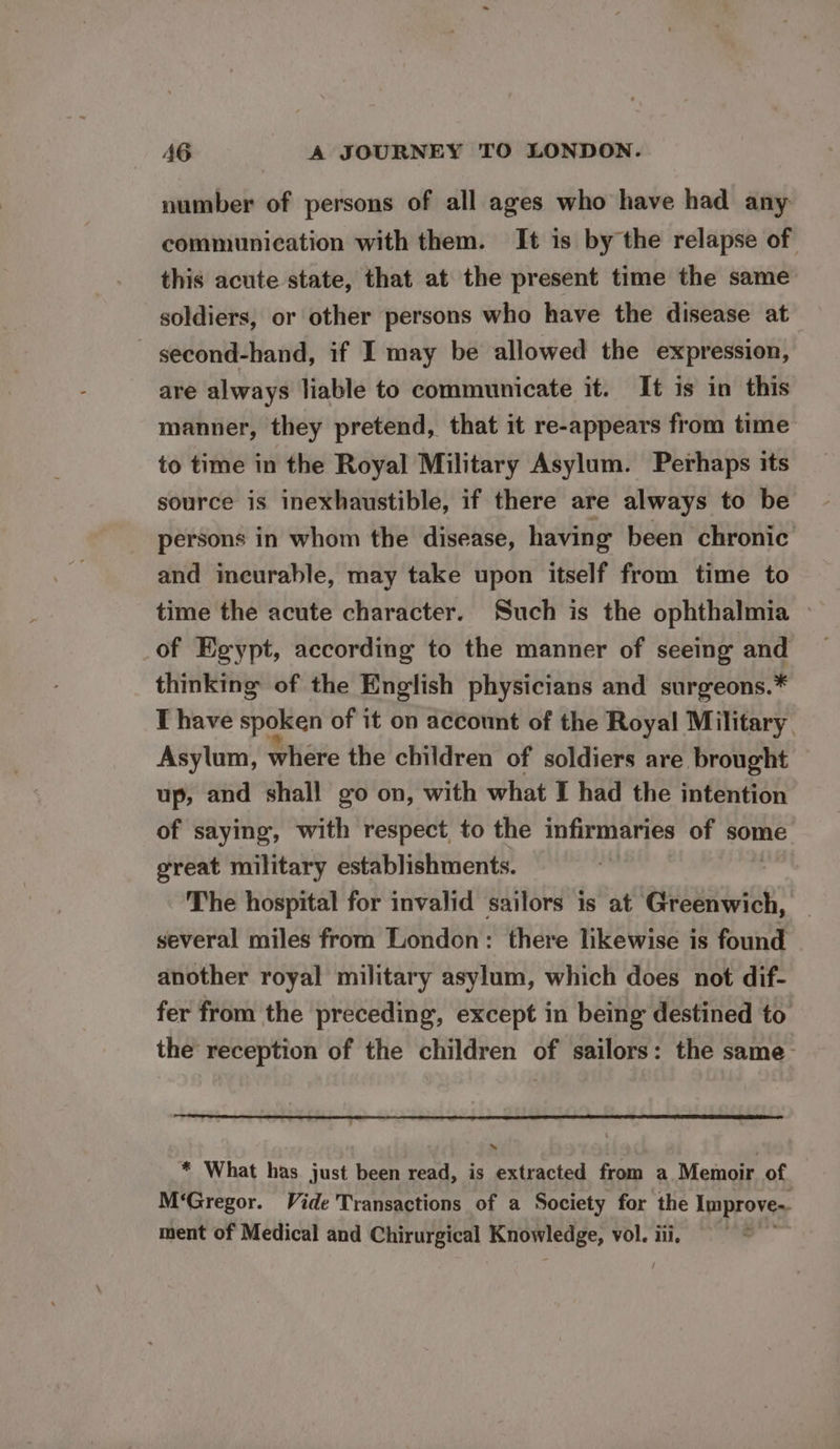 number of persons of all ages who have had any communication with them. It is by the relapse of this acute state, that at the present time the same soldiers, or other persons who have the disease at second-hand, if I may be allowed the expression, are always liable to communicate it. It is in this manner, they pretend, that it re-appears from time to time in the Royal Military Asylum. Perhaps its source is inexhaustible, if there are always to be persons in whom the disease, having been chronic and incurable, may take upon itself from time to time the acute character. Such is the ophthalmia » of Egypt, according to the manner of seeing and thinking of the English physicians and surgeons.* I have spoken of it on account of the Royal Military Asylum, where the children of soldiers are brought up, and shall go on, with what I had the intention of saying, with respect to the infirmaries of some great military establishments. The hospital for invalid sailors is at Greenwich, several miles from London: there likewise is found another royal military asylum, which does not dif- fer from the preceding, except in being destined to the reception of the children of sailors: the same- * What has just been read, is extracted from a Memoir of , M‘Gregor. Vide Transactions of a Society for the Improve. ment of Medical and Chirurgical Knowledge, vol. iii.