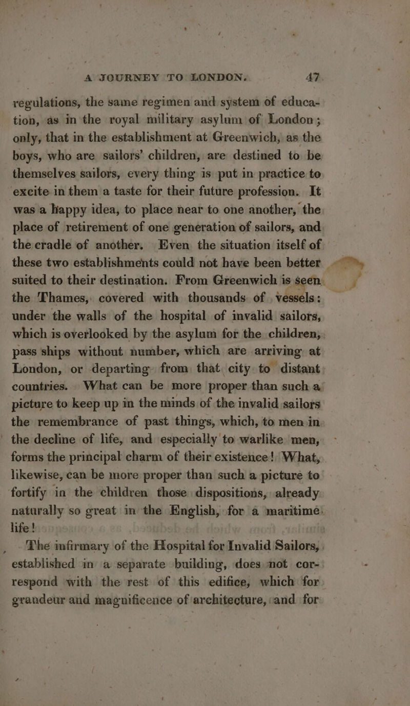 regulations, the same regimen and system of educa- tion, as in the royal military asylum of London ; only, that in the establishment at Greenwich, as the boys, who are sailors’ children, are destined to be themselves sailors, every thing is put in practice to ‘excite in them a taste for their future profession. It was a happy idea, to place near to one another, the place of retirement of one generation of sailors, and the cradle of another. Even the situation itself of these two establishments could not have been better © suited to their destination. From Greenwich is seen. 7 the Thames, covered with thousands of vessels: _ under the walls of the hospital of invalid sailors, which is overlooked by the asylum for the children,. pass ships without number, which are arriving at London, or departing from that city to distant: countries. What can be more proper than such a picture to keep up in the minds of the invalid sailors the remembrance of past things, which, to men in the decline of life, and especially to warlike men, forms the principal charm of their existence!) What, likewise, can be more proper than such a picture to fortify in the children those dispositions, already naturally so great in the English, for a maritime. life! a The infirmary of the Hospital for Invalid Sailors, . established im a separate building, does mot cor-. respond with the rest of this edifice, which for grandeur and magnificence of architecture, and for