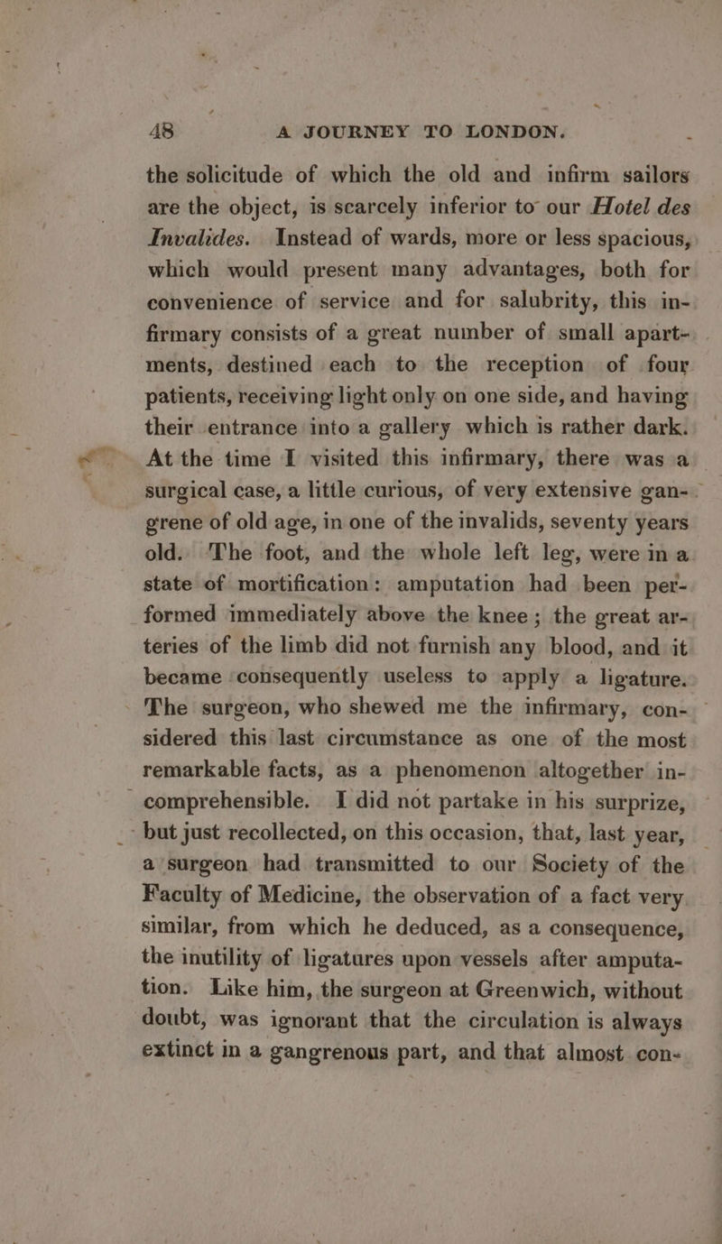 the solicitude of which the old and infirm sailors are the object, is scarcely inferior to our Hotel des Invalides. Instead of wards, more or less spacious, which would present many advantages, both for convenience of service and for salubrity, this in- firmary consists of a great number of small apart-. - ments, destined each to the reception of four patients, receiving light only on one side, and having their entrance into a gallery which is rather dark. At the time I visited this infirmary, there was.a | surgical case, a little curious, of very extensive gan-. grene of old age, in one of the invalids, seventy years old. The foot, and the whole left leg, were in a. state of mortification: amputation had been per- formed immediately above the knee; the great ar- teries of the limb did not furnish any blood, and it became ‘consequently useless to apply a ligature. - The surgeon, who shewed me the infirmary, con- sidered this last circumstance as one of the most remarkable facts, as a phenomenon altogether in- comprehensible. I did not partake in his surprize, - but just recollected, on this occasion, that, last year, a surgeon had transmitted to our Society of the Faculty of Medicine, the observation of a fact very similar, from which he deduced, as a consequence, the inutility of ligatures upon vessels after amputa- tion. Like him, the surgeon at Greenwich, without doubt, was ignorant that the circulation is always extinct in a gangrenous part, and that almost. con-