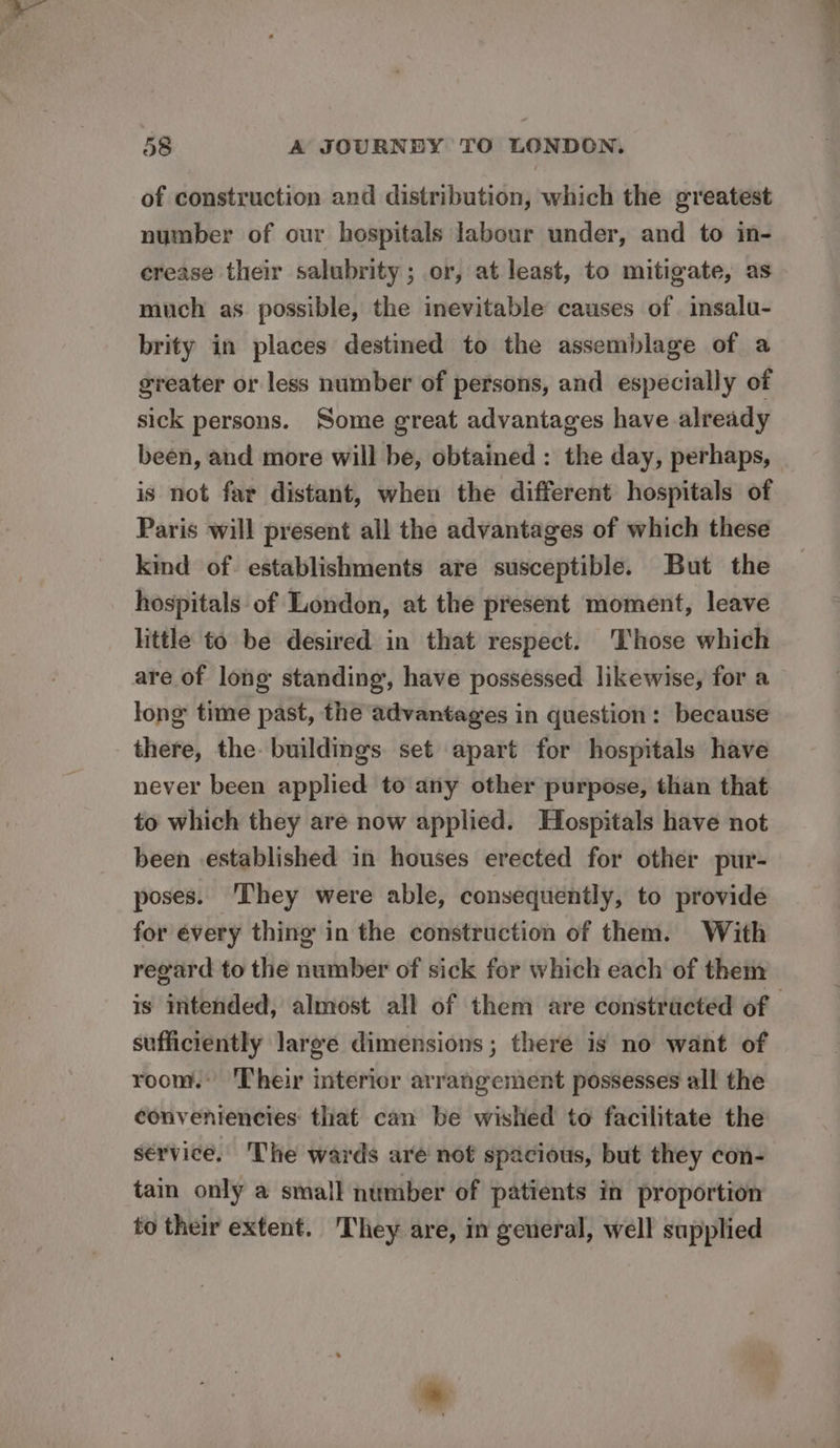 of construction and distribution, which the greatest number of our hospitals labour under, and to in- crease their salubrity; or, at least, to mitigate, as much as possible, the inevitable causes of insalu- brity in places destined to the assemblage of a greater or less number of persons, and especially of sick persons. Some great advantages have already been, and more will be, obtained : the day, perhaps, is not far distant, when the different hospitals of Paris will present all the advantages of which these kind of establishments are susceptible. But the hospitals of London, at the present moment, leave little to be desired in that respect. ‘Those which are of long standing, have possessed likewise, for a long time past, the advantages in question: because there, the buildings set apart for hospitals have never been applied to any other purpose, than that to which they are now applied. Hospitals have not been established in houses erected for other pur- poses. ‘They were able, consequently, to provide for every thing in the construction of them. With regard to the number of sick for which each of them is intended, almost all of them are constractéed of - sufficiently large dimensions; there is no want of room. ‘Their interior arrangement possesses all the conveniencies: that can be wished to facilitate the service. The wards are not spacious, but they con- tain only a small number of patients in proportion to their extent. They are, in general, well supplied