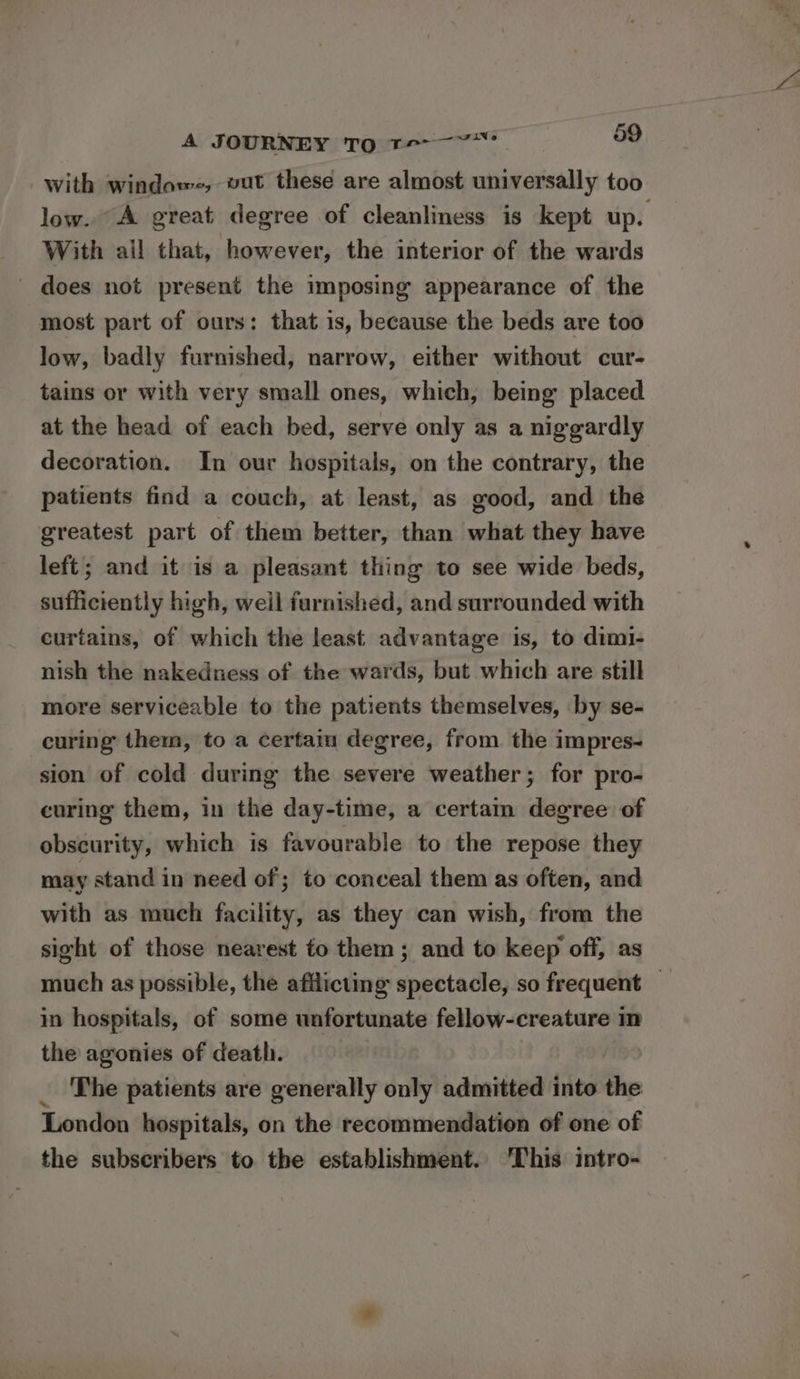 with windows, vat these are almost universally too low. A great degree of cleanliness is kept up. With all that, however, the interior of the wards ' does not present the imposing appearance of the most part of ours: that is, because the beds are too low, badly furnished, narrow, either without cur- tains or with very small ones, which, being placed at the head of each bed, serve only as a niggardly decoration. In our hospitals, on the contrary, the patients find a couch, at least, as good, and the greatest part of them better, than what they have left; and it is a pleasant thing to see wide beds, sufficiently high, well furnished, and surrounded with curtains, of which the least advantage is, to diml- nish the nakedness of the wards, but which are still more serviceable to the patients themselves, by se- curing them, to a certain degree, from. the impres- sion of cold during the severe weather; for pro- curing them, in the day-time, a certam degree of obscurity, which is favourable to the repose they may stand in need of; to conceal them as often, and with as much facility, as they can wish, from the sight of those nearest to them ; and to keep off, as much as possible, the afflicting spectacle, so frequent in hospitals, of some unfortunate fellow-creature mm the agonies of death. _ The patients are generally only admitted into the London hospitals, on the recommendation of one of the subscribers to the establishment. ‘This intro-
