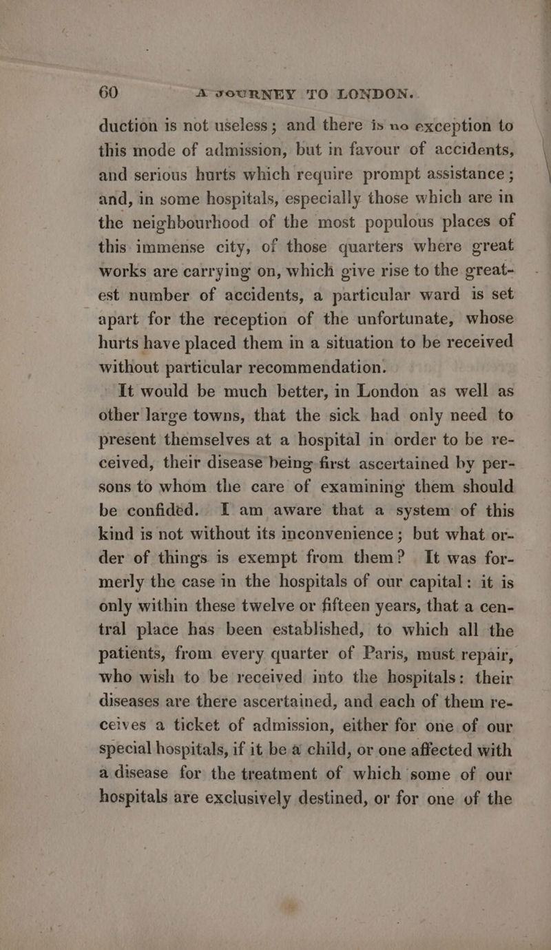 duction is not useless; and there is no exception to this mode of admission, but in favour of accidents, and serious hurts which require prompt assistance ; and, in some hospitals, especially those which are in the neighbourhood of the most populous places of this immense city, of those quarters where great works are carrying on, which give rise to the great- est number of accidents, a particular ward is set apart for the reception of the unfortunate, whose hurts have placed them in a situation to be received without particular recommendation. It would be much better, in London as well as other large towns, that the sick had only need to present themselves at a hospital in order to be re- ceived, their disease being first ascertained by per- sons to whom the care of examining them should be confided. I am aware that a system of this kind is not without its inconvenience; but what or- der of things is exempt from them? It was for- - merly the case in the hospitals of our capital: it is only within these twelve or fifteen years, that a cen- tral place has been established, to which all the patients, from every quarter of Paris, must repair, who wish to be received into the hospitals: their diseases are there ascertained, and each of them re- ceives a ticket of admission, either for one of our special hospitals, if it be a child, or one affected with a disease for the treatment of which some of our hospitals are exclusively destined, or for one of the