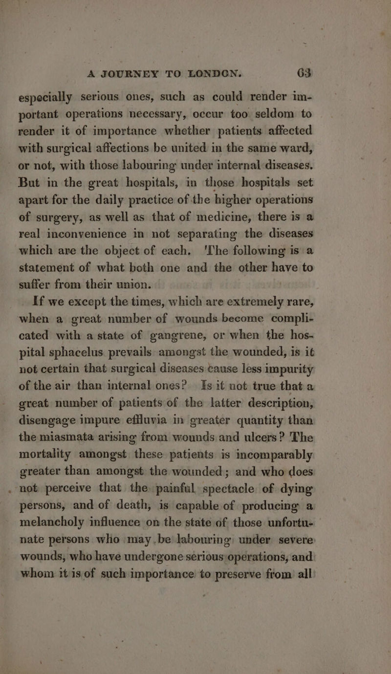 especially serious ones, such as could render im- portant operations necessary, occur too seldom to render it of importance whether patients affected with surgical affections be united in the same ward, or not, with those labouring under internal diseases. But in the great hospitals, in those hospitals set apart for the daily practice of the higher operations of surgery, as well as that of medicine, there is a real inconvenience in not separating the diseases which are the object of each. ‘The following is a statement of what both one and the other have to suffer from their union. If we except the times, which are extremely rare, when a great number of wounds become compli- cated with a state of gangrene, or when the hos- pital sphacelus. prevails amongst the wounded, is it not certain that surgical diseases cause less impurity of the air than internal ones? Is it not true that a great number of patients of the latter description, disengage impure effluvia in greater quantity than the miasmata arising from wounds and ulcers? The mortality amongst these patients is incomparably greater than amongst the wounded; and who does not perceive that the painful spectacle of dying persons, and of death, is capable of producing a melancholy influence on the state of those unfortu- nate persons who may.be labouring: under severe: wounds, who have undergone serious) operations, and whom itis of such importance to preserve from all