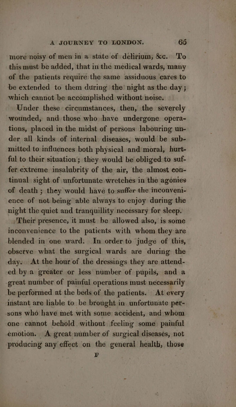 more noisy of men in a state of delirium, &c. To this must be added, that in the medical wards, many of the patients require the same assiduous ‘cares to be extended to them during the’ night as the day ; which cannot be accomplished without noise. Under these circumstances, then, the severely wounded, and those who :have undergone opera- tions, placed in the midst of persons labouring un- der all kinds of internal diseases, would be sub- mitted to influences both physical and’moral, hurt- ful to their situation; they would be obliged to suf- fer extreme insalubrity of the air, the almost. con- tinual sight of unfortunate wretches in the agonies of death ; they would have to:suffer the imconveni- ence of not being able always to enjoy during the night the quiet and tranquillity necessary for sleep. Their presence, it must be allowed also, is some inconvenience to the patients with whom they are blended in one ward. In order to judge of this, observe what the surgical wards are during the day. At the hour of the dressings they are attend- ed by a greater or less number of pupils, and a great number of painful operations must necessarily be performed at the beds of the patients. At every instant are liable to be brought in. unfortunate per- sons who have met with some accident, and whom one cannot behold. without feeling some painful emotion. A great number of surgical diseases, not producing any effect on the general health, those B