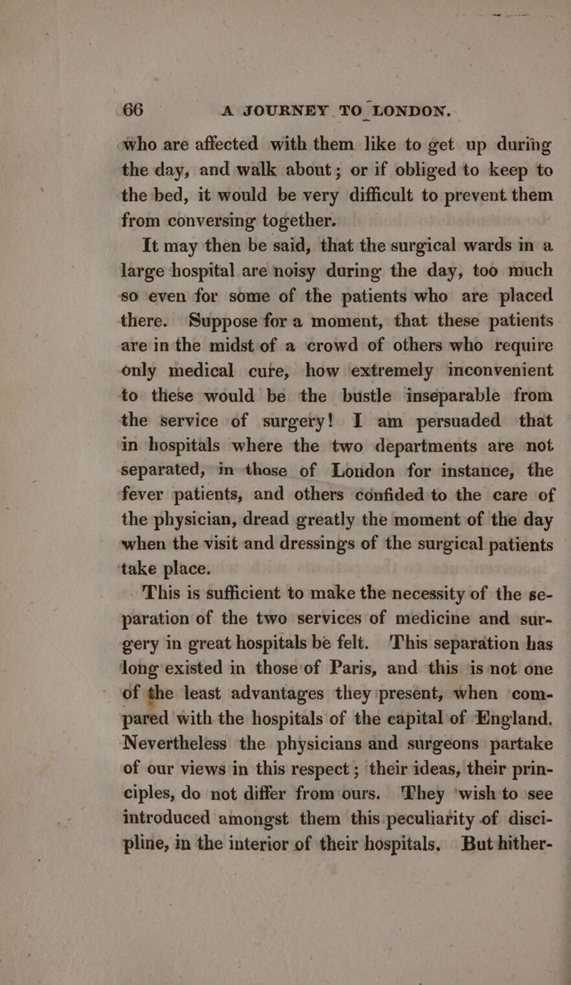 who are affected with them like to get up during the day, and walk about; or if obliged to keep to the bed, it would be very difficult to prevent them from conversing together. It may then be said, that the surgical wards in a large hospital are noisy during the day, too much so even for some of the patients who are placed there. Suppose fora moment, that these patients are in the midst of a crowd of others who require only medical cure, how extremely inconvenient to these would be the bustle inseparable from the service of surgery! I am persuaded that in hospitals where the two departments are not separated, in those of London for instance, the fever patients, and others confided to the care of the physician, dread greatly the moment of the day when the visit and dressings of the surgical patients ‘take place. This is sufficient to make the necessity of the se- paration of the two services of medicine and sur- gery in great hospitals be felt. ‘This separation has long existed in those'of Paris, and this is not one of the least advantages they present, when com- pared with the hospitals of the capital of England. Nevertheless the physicians and surgeons partake of our views in this respect ; their ideas, their prin- ciples, do not differ from ours. They ‘wish to see introduced amongst them this:peculiarity of disci- pline, in the interior of their hospitals. But hither-