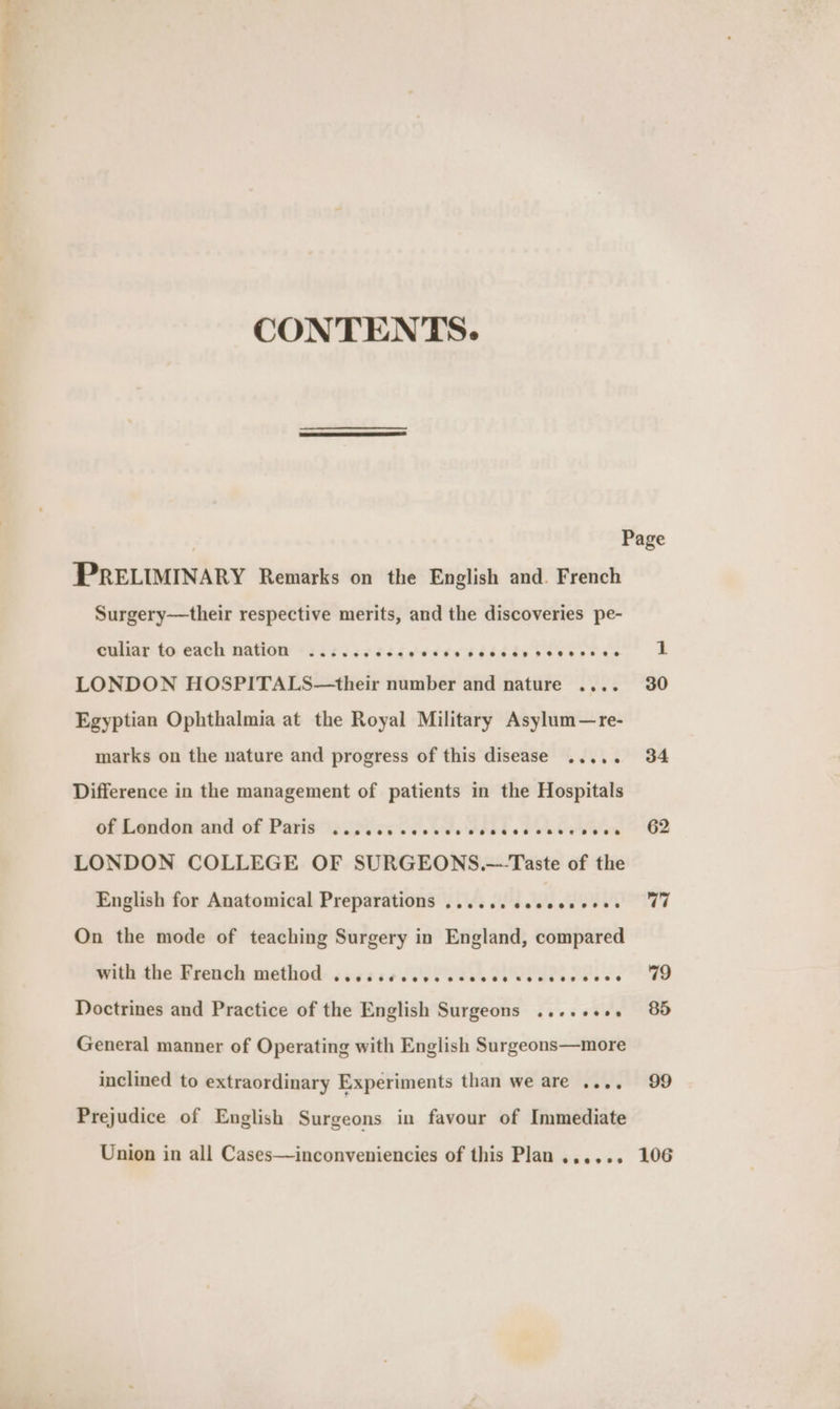 CONTENTS. PRELIMINARY Remarks on the English and. French Surgery—their respective merits, and the discoveries pe- culiar to each nation ......... Ses ee ecco seeneses LONDON HOSPITALS—their number and nature .... Egyptian Ophthalmia at the Royal Military Asylum—re- marks on the nature and progress of this disease ..... Difference in the management of patients in the Hospitals of London and of Paris ..0.05 ccc eee sector vevevoes LONDON COLLEGE OF SURGEONS.—Taste of the English for Anatomical Preparations ...... esesesvees On the mode of teaching Surgery in England, compared with the -Beench method: sacaae [Pb UU Pe Doctrines and Practice of the English Surgeons ....+¢0. General manner of Operating with English Surgeons—more inclined to extraordinary Experiments than we are .... Prejudice of English Surgeons in favour of Immediate 30 62 77 79 85 99