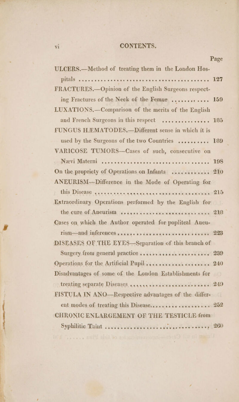 CO — ———— Page ULCERS.—Method of treating them in the London Hos- pitals ..... istasas Des nceeee reer neers eeseseceus Lae FRACTURES.—Opinion of the English Surgeons respect- ing Fractures of the Neck of the Femur ..........-. 159 LUXATIONS.—Comparison of the merits of the English and French Surgeons in this respect ....eeeeeeeseee 185 FUNGUS HEMATODES,.—Different sense in which it is used by the Surgeons of the two Countries .......... 189 VARICOSE TUMORS—Cases of such, consecutive on PRVE MARIO Sv aias'c Nace Kee ees wok bia See 68s 20n0 ss, eee On the propriety of Operations on Infants ......e++++- 210 ANEURISM—Difference in the Mode of Operating for ae «eo pa wr Bld Extraordinary Operations performed by the English for this Disease eevee ee eer ee eeseeeseszeeee eee eee the cure Of AMCUTISM .oeyereeeereeceneeeeceesvees 218 — Cases on which the Author operated for popliteal Aneu- rism——and inferences... eesecrdavcecscccvccesosvcss ABB DISEASES OF THE EYES—Separation of this branch of Surgery from general practice ..cceccecccececcessees 200 Operations for the Artificial Pupil... ..cceceeceeevces 240 Disadvantages of some of the London Establishments for treating separate Diseases ..acaecceccecccenccvesse 249 FISTULA IN ANO—Respective advantages of the differ- ent modes of treating this Disease.......00seeeeeeses 202 CHRONIC ENLARGEMENT OF THE TESTICLE from Syphilitic: Taint 2.0600 cise veeeaces ctw ncce cee coe ey | 260