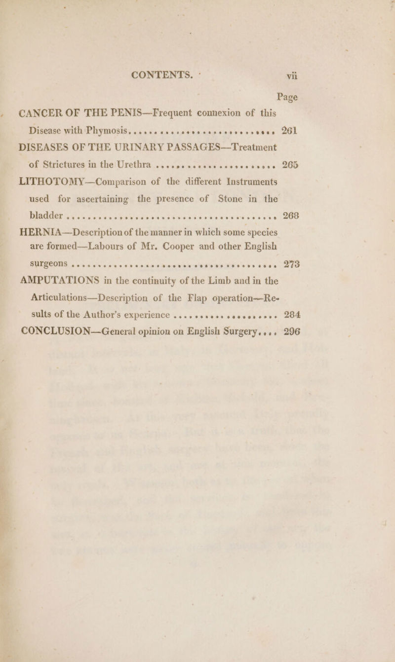 | Page . CANCER OF THE PENIS—Frequent connexion of this Disease with Phymosis, ...s.cscseccscasesevecncess 261 DISEASES OF THE URINARY PASSAGES—Treatment of Strictures in the! Urethra .....000eces cscvesteoese 265 LITHOTOMY—Comparison of the different Instruments used for aseertaining the presence of Stone in the DUMMIES ok a x kcaes 6b eV 94494 55 boas cwenesessesces 200 HERNIA—Description of the manner in which some species are formed—Labours of Mr. Cooper and other English BUFRCOMA oo 0c aes $0 ib aches daehew she Ee MWe ees stan Bio AMPUTATIONS in the continuity of the Limb and in the Articulations—Description of the Flap operation-—Re- sults of the Author’s experience .... esses cecssveses 284 CONCLUSION—General opinion on English Surgery.... 296