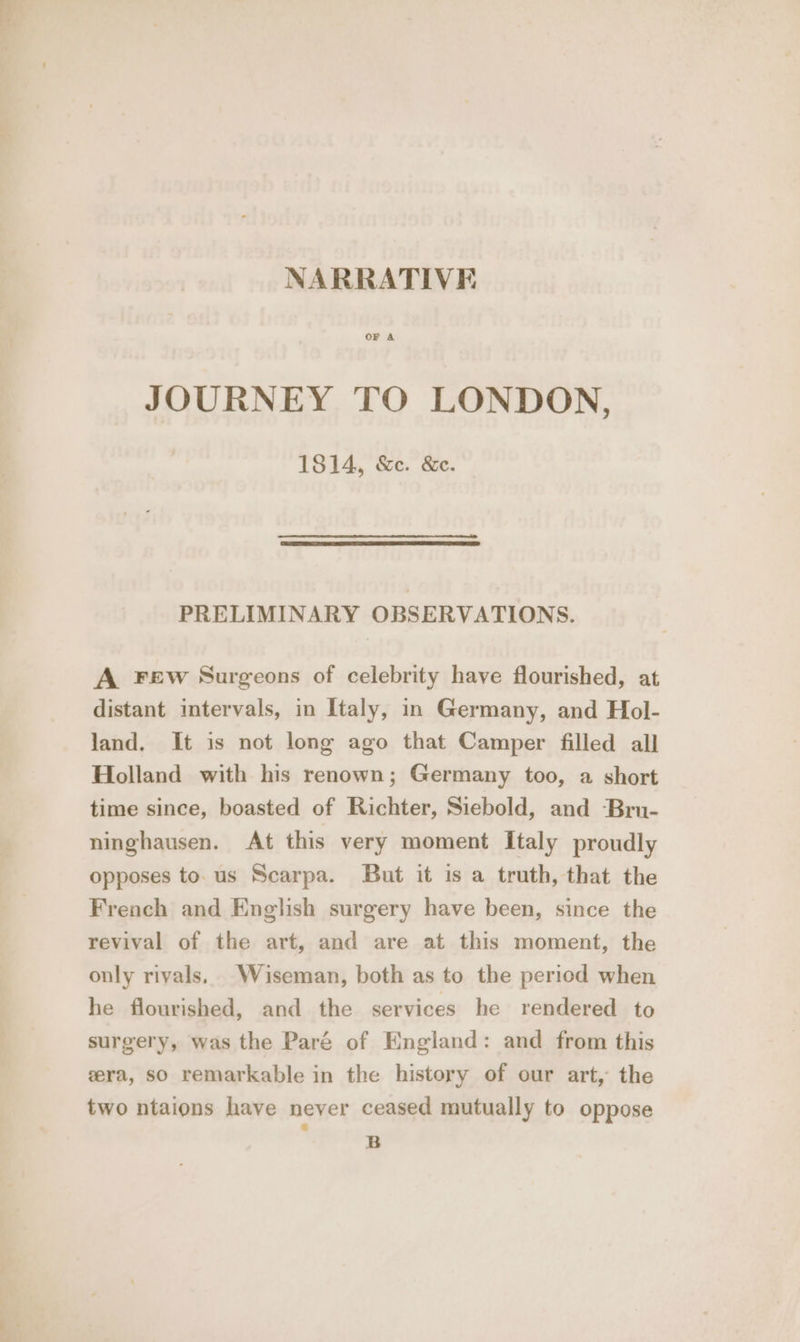 NARRATIVE OF A JOURNEY TO LONDON, 1814, &amp;e. &amp;e. PRELIMINARY OBSERVATIONS. A FEw Surgeons of celebrity have flourished, at distant intervals, in Italy, in Germany, and Hol- land. It is not long ago that Camper filled all Holland with his renown; Germany too, a short time since, boasted of Richter, Siebold, and -Bru- ninghausen. At this very moment Italy proudly opposes to. us Scarpa. But it is a truth, that the French and English surgery have been, since the revival of the art, and are at this moment, the only rivals. Wiseman, both as to the period when he flourished, and the services he rendered to surgery, was the Paré of England: and from this gera, so remarkable in the history of our art, the two ntaions have never ceased mutually to oppose B