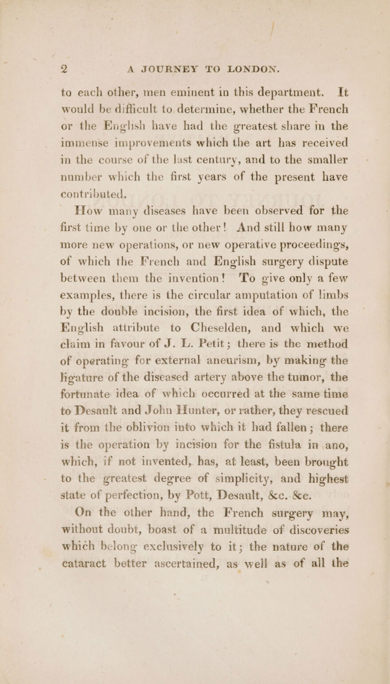 to each other, men eminent in this department. It would be difficult to determine, whether the French or the English have had the greatest share in the immense improvements which the art has received in the course of the last century, and to the smaller number which the first years of the present have contributed. How many diseases have been observed for the first time by one or the other! And still how many more new operations, or new operative proceedings, of which the French and English surgery dispute between them the invention! 'To give only a few examples, there is the circular amputation of limbs by the double incision, the first idea of which, the English attribute to Cheselden, and which we claim in favour of J. L. Petit; there is the method of operating for external aneurism, by making the ligature of the diseased artery above the tumor, the fortunate idea of which occurred at the same time to Desault and John Hunter, or rather, they rescued it from the oblivion into which it had fallen; there is the operation by incision for the fistula in ano, which, if not invented, has, at least, been brought to the greatest degree of simplicity, and highest state of perfection, by Pott, Desault, &amp;c..&amp;e. On the other hand, the French surgery may, without doubt, boast of a multitude of discoveries which belong exclusively to it; the nature of the cataract better ascertained, as well as of all the