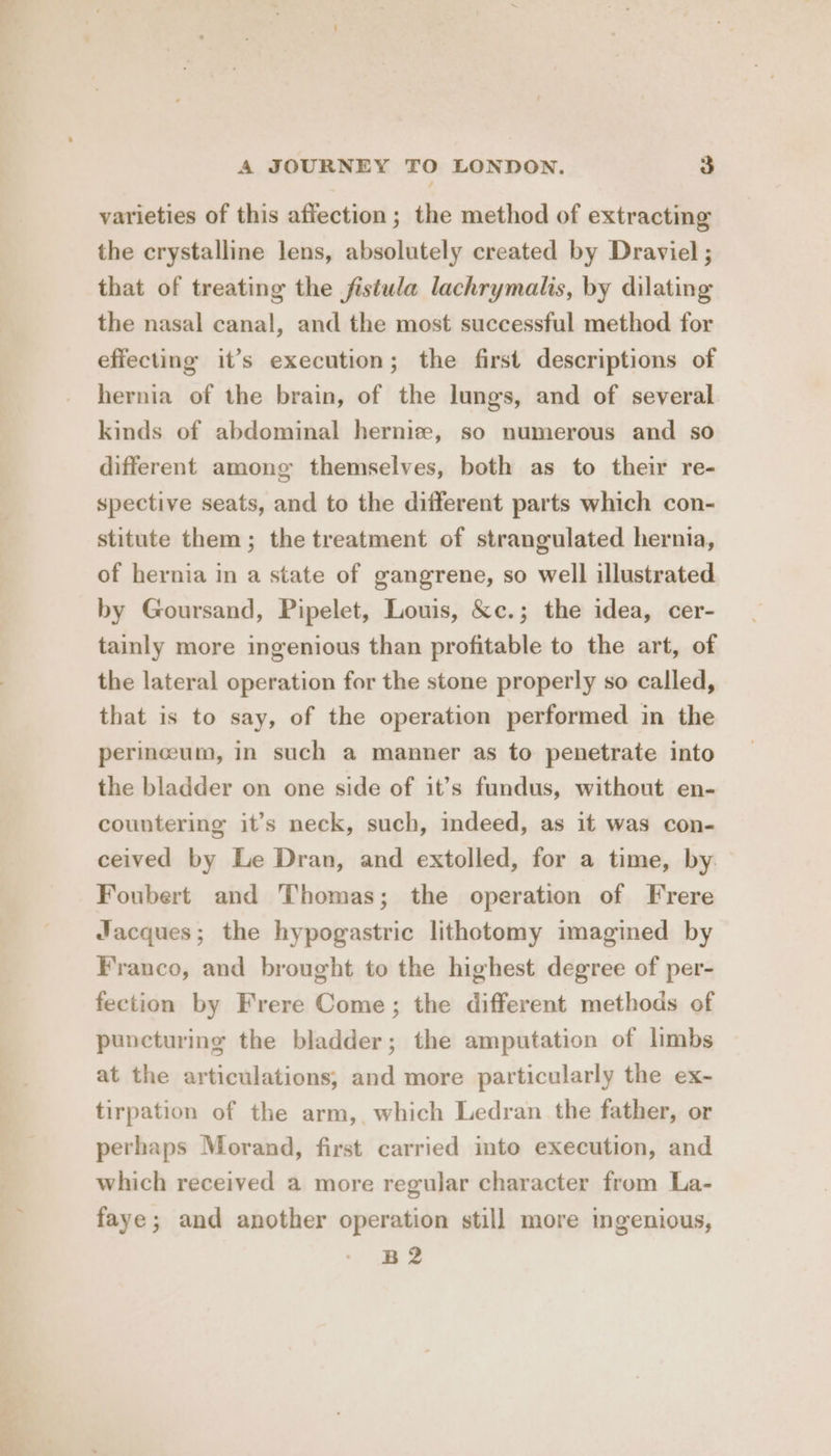 varieties of this affection; the method of extracting the crystalline lens, absolutely created by Draviel ; that of treating the fistula lachrymalis, by dilating the nasal canal, and the most successful method for effecting it’s execution; the first descriptions of hernia of the brain, of the lungs, and of several kinds of abdominal herniz, so numerous and so different among themselves, both as to their re- spective seats, and to the different parts which con- stitute them; the treatment of strangulated hernia, of hernia in a state of gangrene, so well illustrated by Goursand, Pipelet, Louis, &amp;c.; the idea, cer- tainly more ingenious than profitable to the art, of the lateral operation for the stone properly so called, that is to say, of the operation performed in the perinceum, in such a manner as to penetrate into the bladder on one side of it’s fundus, without en- countering it’s neck, such, indeed, as it was con- ceived by Le Dran, and extolled, for a time, by Foubert and Thomas; the operation of Frere Jacques; the hypogastric lithotomy imagined by Franco, and brought to the highest degree of per- fection by Frere Come; the different methods of puncturing the bladder; the amputation of limbs at the articulations, and more particularly the ex- tirpation of the arm, which Ledran the father, or perhaps Morand, first carried into execution, and which received a more regular character from La- faye; and another operation still more ingenious, B2