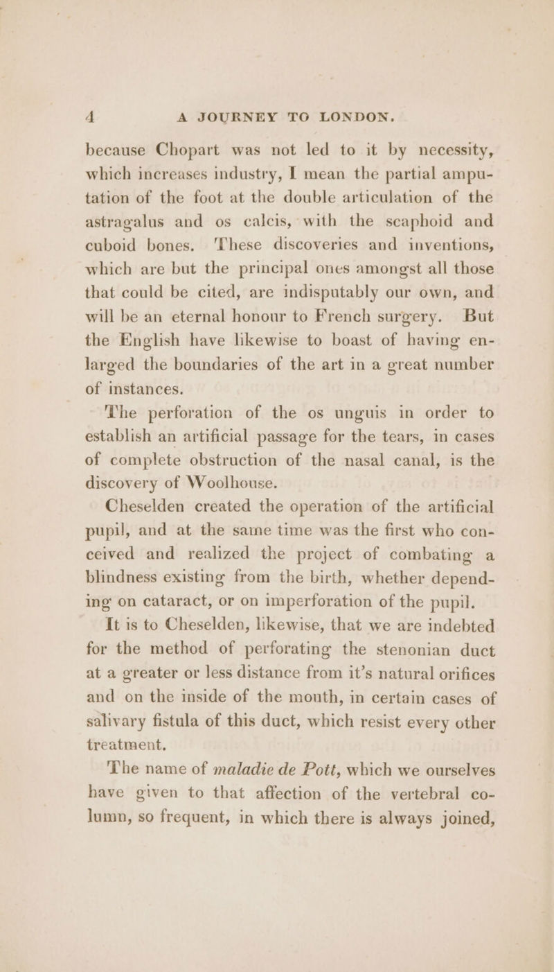 because Chopart was not led to it by necessity, which increases industry, I mean the partial ampu- tation of the foot at the double articulation of the astragalus and os calcis, with the scaphoid and cuboid bones. ‘These discoveries and inventions, which are but the principal ones amongst all those that could be cited, are indisputably our own, and will be an eternal honour to French surgery. But the English have likewise to boast of having en- larged the boundaries of the art in a great number of instances. The perforation of the os unguis in order to establish an artificial passage for the tears, in cases of complete obstruction of the nasal canal, is the discovery of Woolhouse. Cheselden created the operation of the artificial pupil, and at the same time was the first who con- ceived and realized the project of combating a blindness existing from the birth, whether depend- ing on cataract, or on imperforation of the pupil. It is to Cheselden, likewise, that we are indebted for the method of perforating the stenonian duct at a greater or less distance from it’s natural orifices and on the inside of the mouth, in certain cases of salivary fistula of this duct, which resist every other treatment. The name of maladie de Pott, which we ourselves have given to that affection of the vertebral co- lumn, so frequent, in which there is always joined,