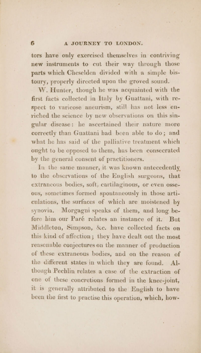 tors have only exercised themselves in contriving new instruments to cut their way through those parts which Cheselden divided with a simple bis- toury, properly directed upon the groved sound. W. Hunter, though he was acquainted with the first facts collected in Italy by Guattani, with re- spect to varicose aneurism, still has not less en- riched the science by new observations on this sin- gular disease: he ascertained their nature more correctly than Guattani had been able to do; and what he has said of the palliative treatment which ought to be opposed to them, has been consecrated by the general consent of practitioners. In the same manner, it was known antecedently. to the observations of the English surgeons, that extraneous bodies, soft, cartilaginous, or even osse- ous, sometimes formed spontaneously in those arti- culations, the surfaces of which are moistened by synovia. Morgagni speaks of them, and long be- fore him our Paré relates an instance of it: But Middleton, Simpson, &amp;c. have collected facts on this kind of affection; they have dealt out the most reasonable conjectures on the manner of production of these extraneous bodies, and on the reason of the different states in which they are found. Al- though Pechlin relates a case of the extraction of one of these concretions formed in the knee-joint, it is generally attributed to the English to have been the first to practise this operation, which, how-