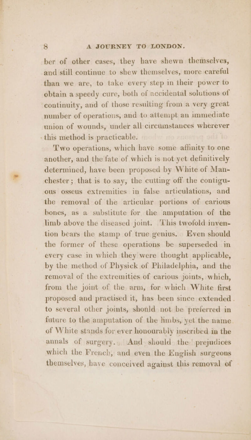 ber of other cases, they have shewn themselves, and still continue to shew themselves, more careful than we are, to take every step in their power to obtain a speedy cure, both of accidental solutions of ‘continuity, and of those resulting from a very great number of operations, and to attempt an immediate union of wounds, under all circumstances wherever ‘this method is practicable. Two operations, which have some affinity to one another, and the fate of which is not yet definitively determined, have been proposed by White of Man- chester; that is to say, the cutting off the contigu- ous osseus extremities in false articulations, and the removal of the articular portions of carious bones, as a substitute for the amputation of the limb above the diseased joint. ‘This twofold inven- tion bears the stamp of true genius. Even should the former of these operations be superseded in every case in which they were thought applicable, by the method of Physick of Philadelphia, and the removal of the extremities of carious joints, which, from the joint of the arm, for which White first proposed and practised it, has been since extended . to several other jomts, should not be preferred in future to the amputation of the hmbs, yet the name of White stands for ever honourably inscribed in the annals of surgery... And should the’ prejudices which the French, and even the English surgeons themselves, have conceived against this removal of -