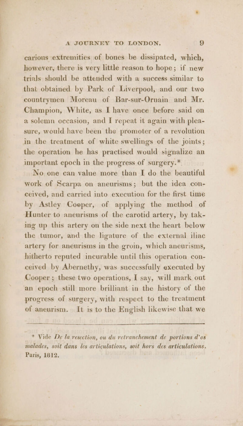carious extremities of bones be dissipated, which, however, there is very little reason to hope; if new trials should be attended with a success similar to that obtained by Park of Liverpool, and our two countrymen Moreau of Bar-sur-Ornain and Mr. Champion, White, as I have once before said on a solemn occasion, and I repeat it again with plea- sure, would have been the promoter of a revolution in the treatment of white swellings of the joints; the operation he has practised would signalize an important epoch in the progress of surgery.* No one can value more than [ do the beautiful work of Scarpa on aneurisms; but the idea con- ceived, and carried into execution for the first time by Astley Coeper, of applying the method of Hunter to aneurisms of the carotid artery, by tak- ing up this artery on the side next the heart below the tumor, and the ligature of the external iliac artery for aneurisms in the groin, which aneurisms, hitherto reputed incurable until this operation con- ceived by Abernethy, was successfully executed by Cooper ; these two operations, I say, will mark out an epoch still more brilliant in the history of the progress of surgery, with respect to the treatment of aneurism. It is to the English likewise that we * Vide De la resection, ou du retranchement de portions d’os malades, soit dans les articulations, soit hors des articulations. Paris, 1812.