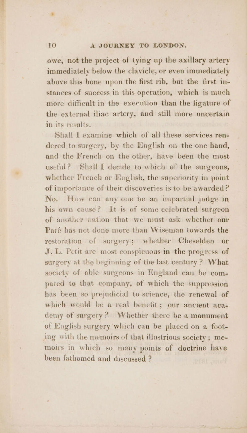 owe, not the project of tying up the axillary artery immediately below the clavicle, or even immediately above this bone upon the first rib, but the first in- stances of success in this operation, which is much more difficult in the execution than the ligature of the external iliac artery, and still more uncertain in its results. Shall I examine which of all these services ren- dered to surgery, by the English on the one hand, and the French on the other, have been the most useful? Shall Lf decide to which of the surgeons, whether French or Hoglish, the superiority in point of importance of their discoveries is to be awarded ? No. How can any one be an impartial judge in his own cause? It is of some celebrated surgeon of another nation that we must ask whether our Paré has not done more than Wiseman towards the restoration of surgery; whether Cheselden or J. L. Petit are most conspicuous in the progress of surgery at the beginning of the last century ? What society of able surgeons in England can be com- pared to that company, of which the suppression has been so prejudicial to science, the renewal of which wonld be a real benefit; our ancient aca- demy of surgery? Whether there be a monument of English surgery which can be placed on a foot- ing with the memoirs of that illustrious society ; me- mois in which so many points of doctrine have been fathomed and discussed ?