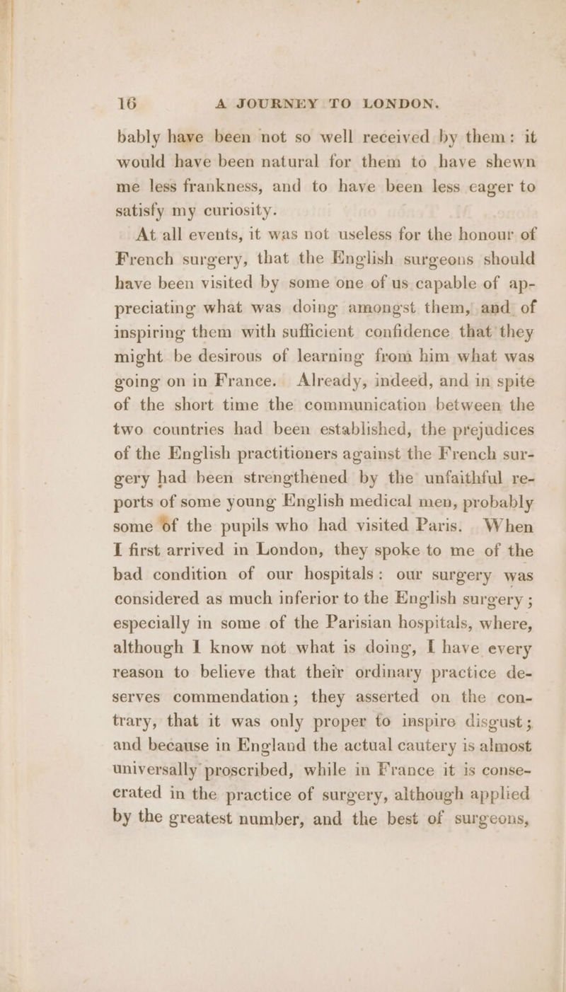 bably have been not so well received by them: it would have been natural for them to have shewn me less frankness, and to have been less eager to satisfy my curiosity. At all events, it was not useless for the honour of French surgery, that the English surgeons should have been visited by some one of us capable of ap- preciating what was doing amongst them, and_ of inspiring them with sufficient confidence that they might be desirous of learning from him what was going on in France. Already, indeed, and in spite of the short time the communication between the two countries had been established, the prejudices of the English practitioners against the French sur- gery had been strengthened by the unfaithful re- ports of some young English medical men, probably some of the pupils who had visited Paris. When I first arrived in London, they spoke to me of the bad condition of our hospitals: our surgery was considered as much inferior to the English surgery ; especially in some of the Parisian hospitals, where, although I know not what is doing, I have every reason to believe that their ordinary practice de- serves commendation; they asserted on the con- trary, that it was only proper to inspire disgust ; and because in England the actual cautery is almost universally proscribed, while in France it is conse- erated in the practice of surgery, although applied by the greatest number, and the best of surgeons,