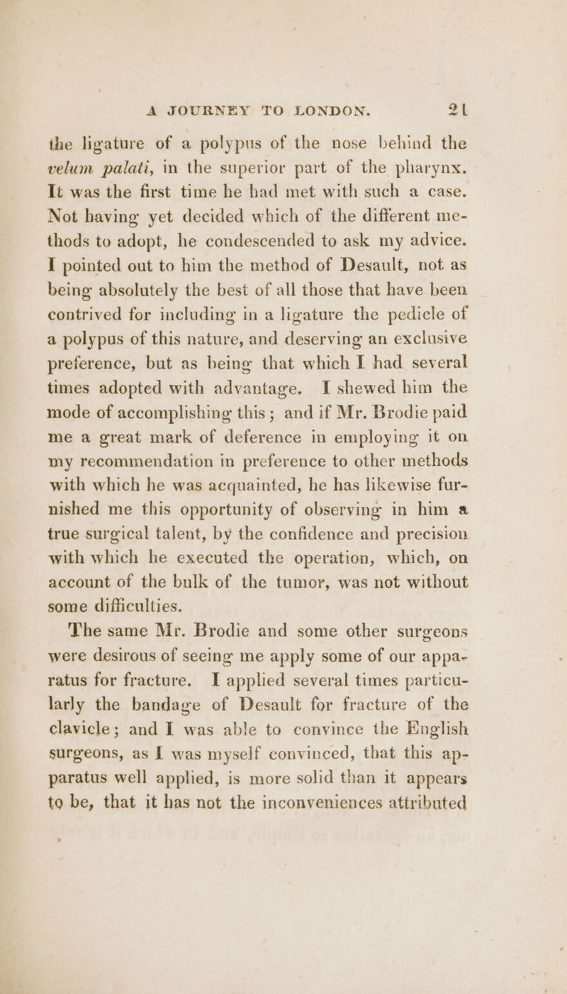 the ligature of a polypus of the nose behind the velum palati, in the superior part of the pharynx. It was the first time he had met with such a case. Not having yet decided which of the different me- thods to adopt, he condescended to ask my advice. I pointed out to him the method of Desault, not as being absolutely the best of all those that have been contrived for including in a ligature the pedicle of a polypus of this nature, and deserving an exclusive preference, but as being that which I had several times adopted with advantage. I shewed him the mode of accomplishing this; and if Mr. Brodie paid me a great mark of deference in employing it on my recommendation in preference to other methods with which he was acquainted, he has likewise fur- nished me this opportunity of observing in him a true surgical talent, by the confidence and precision with which he executed the operation, which, on account of the bulk of the tumor, was not without some difficulties. The same Mr. Brodie and some other surgeons were desirous of seeing me apply some of our appa- ratus for fracture. I applied several times particu- larly the bandage of Desault for fracture of the clavicle; and I was able to convince the English surgeons, as I was myself convinced, that this ap- paratus well applied, is more solid than it appears to be, that it has not the inconveniences attributed