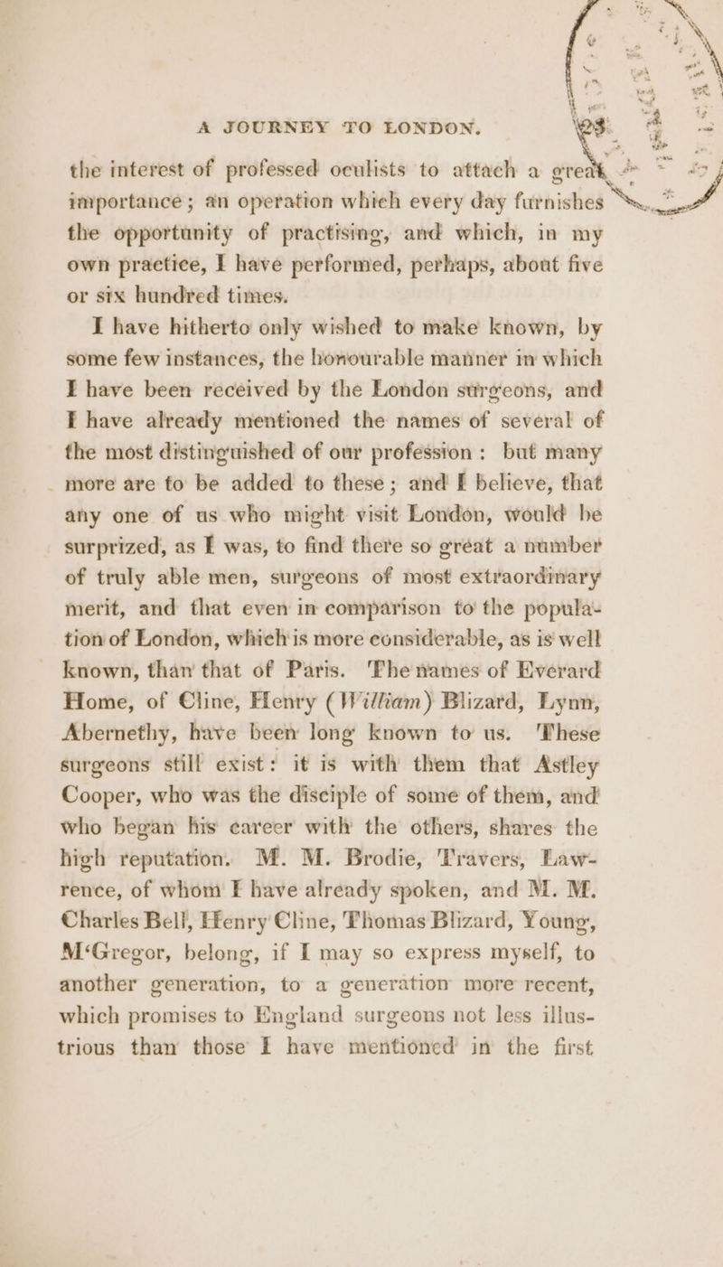 the interest of professed oculists to attach a gr importance ; an operation which every day furnishes the opportunity of practising, and which, in my own practice, I have performed, perhaps, about five or stx hundred times. I have hitherto only wished to make known, by some few instances, the honourable manner im which I have been received by the London surgeons, and I have already mentioned the names of several of the most distingtished of our profession: but many _ more are fo be added to these; and f believe, that any one of us who might visit London, would be surprized, as I was, to find there so great a number of truly able men, surgeons of most extraordinary merit, and that even in comparison to’ the popula- tion of London, whichis more considerable, as is well known, than that of Paris. Thenames of Everard Home, of Cline, Flenry (William) Blizard, Lynn, Abernethy, have been long known to us. ‘These surgeons still exist: it is with them that Astley Cooper, who was the disciple of some of them, and who began his career with the others, shares the high reputation. M. M. Brodie, Travers, Law- rence, of whom F have already spoken, and M. M. Charles Bell, Henry Cline, Thomas Blizard, Young, M ‘Gregor, belong, if I may so express myself, to another generation, to a generation more recent, which promises to England surgeons not less illus- trious than those I have mentioned in the first i \ ‘4 2 ¥ * ‘ bie * 3 an wo Y ye we, ' tay” . a4 we \ ih ode uf
