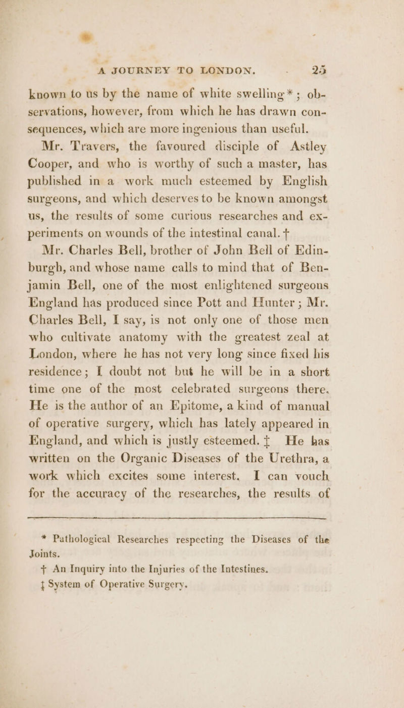 known to us by the name of white swelling *; ob- servations, however, from which he has drawn con- sequences, which are more ingenious than useful. Mr. Travers, the favoured disciple of Astley Cooper, and who is worthy of such a master, has published in a work much esteemed by English surgeons, and which deserves to be known amongst us, the results of some curious researches and ex- periments on wounds of the intestinal canal. + Mr. Charles Bell, brother of John Bell of Edin- burgh, and whose name calls to mind that of Ben- jamin Bell, one of the most enlightened surgeons England has produced since Pott and Hunter ; Mr. Charles Bell, I say, is not only one of those men who cultivate anatomy with the greatest zeal at London, where he has not very long since fixed his residence; I doubt not but he will be in a short time one of the most celebrated surgeons there, He is the author of an Epitome, a kind of manual of operative surgery, which has lately appeared in England, and which is justly esteemed. | He has written on the Organic Diseases of the Urethra, a work which excites some interest. I can vouch for the accuracy of the researches, the results of * Pathological Researches respecting the Diseases of the Joints. + An Inquiry into the Injuries of the Intestines. } System of Operative Surgery.