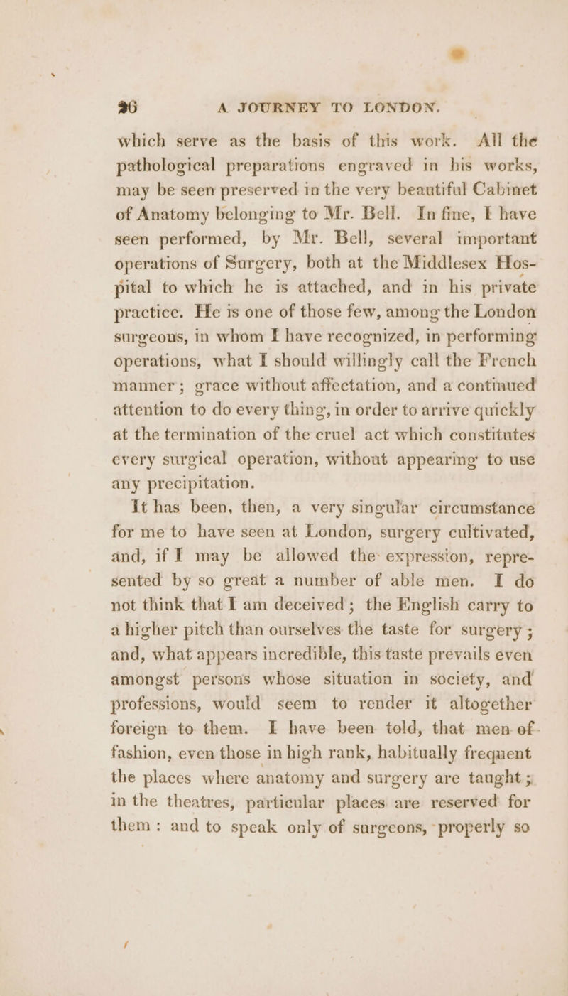 which serve as the basis of this work. All the pathological preparations engraved in his works, may be seen preserved in the very beautiful Cabinet of Anatomy belonging to Mr. Bell. In fine, I have seen performed, by Mr. Bell, several important operations of Surgery, both at the Middlesex Hos- pital to which he is attached, and in his private practice. He is one of those few, among the London surgeons, in whom [ have recognized, in performing operations, what I should willingly call the French manner; grace without affectation, and a continued attention to do every thing, in order to arrive quickly at the termination of the cruel act which constitutes every surgical operation, without appearing’ to use any precipitation. It has been, then, a very singular circumstance for me to have seen at London, surgery cultivated, and, if I may be allowed the: expression, repre- sented by so great a number of able men. I do not think that I am deceived; the English carry to a higher pitch than ourselves the taste for surgery ; and, what appears incredible, this taste prevails even amongst persons whose situation in society, and professions, would seem to render it altogether foreign to them. EF have been told, that men of- fashion, even those in high rank, habitually frequent the places where anatomy and surgery are taught 5 in the theatres, particular places are reserved for them: and to speak only of surgeons, properly so