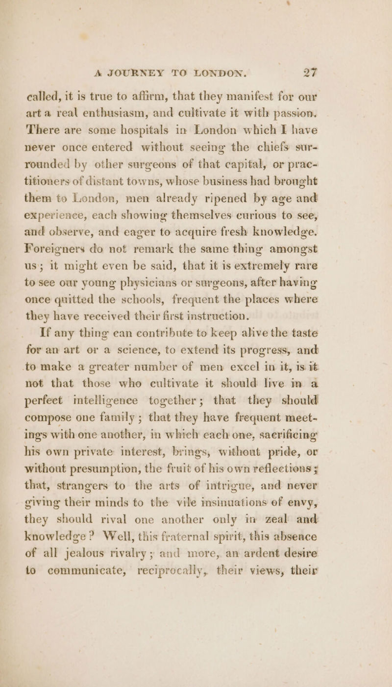 called, it is true to affirm, that they manifest for our art a real enthusiasm, and cultivate it with passion. There are some hospitals in London which I have never once entered without seeing the chiefs sur- rounded by other surgeons of that capital, or prac- titioners of distant towns, whose business had brought them to London, men already ripened by age and experience, each showing themselves curious to see, and observe, and eager to acquire fresh knowledge. Foreigners do not remark the same thing amongst us; it might even be said, that it is extremely rare to see our young physicians or surgeons, after having once quitted the schools, frequent the places where they have received their first instruction. If any thing can contribute to keep alive the taste for an art or a science, to extend its progress, and to make a greater number of men excel in it, is it not that those who cultivate it should live m a perfect intelligence together; that they should compose one family ; that they have frequent meet- ings with one another, in which each one, sacrificing his own private interest, brings, without pride, or without presumption, the fruit of his own reflections ; that, strangers to the arts of intrigue, and never giving their minds to the vile imsinuations of envy, they should rival one another only im zeal and knowledge ? Well, this fraternal spirit, this absence of all jealous rivalry ; and more, an ardent desire fo communicate, reciprocally, their views, their