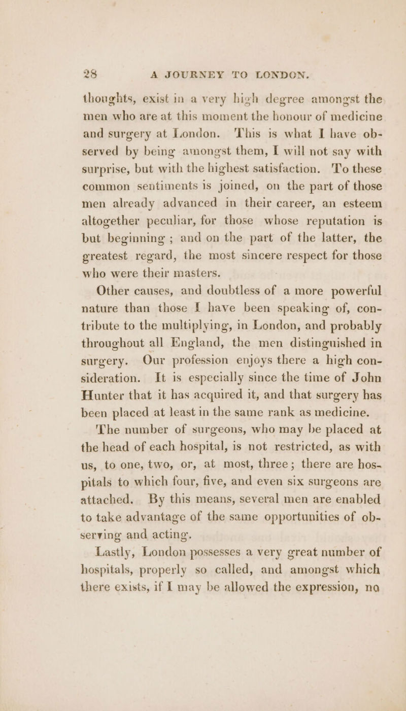 thoughts, exist in a very high degree amongst the men who are at this moment the honour of medicine and surgery at London. ‘This is what I have ob- served by being amongst them, I will not say with surprise, but with the highest satisfaction. 'To these common sentiments is joined, on the part of those men already advanced in their career, an esteem altogether peculiar, for those whose reputation is but beginning ; and on the part of the latter, the greatest regard, the most sincere respect for those who were their masters. Other causes, and doubtless of a more powerful nature than those I have been speaking of, con- tribute to the multiplying, in London, and probably throughout all England, the men distinguished in surgery. Our profession enjoys there a high con- sideration. It is especially since the time of John Hunter that it has acquired it, and that surgery has been placed at least in the same rank as medicine. The number of surgeons, who may be placed at the head of each hospital, is not restricted, as with us, to one, two, or, at most, three; there are hos- pitals to which four, five, and even six surgeons are attached. By this means, several men are enabled to take advantage of the same opportunities of ob- serving and acting. Lastly, London possesses a very great number of hospitals, properly so called, and amongst which there exists, if Ll may be allowed the expression, na
