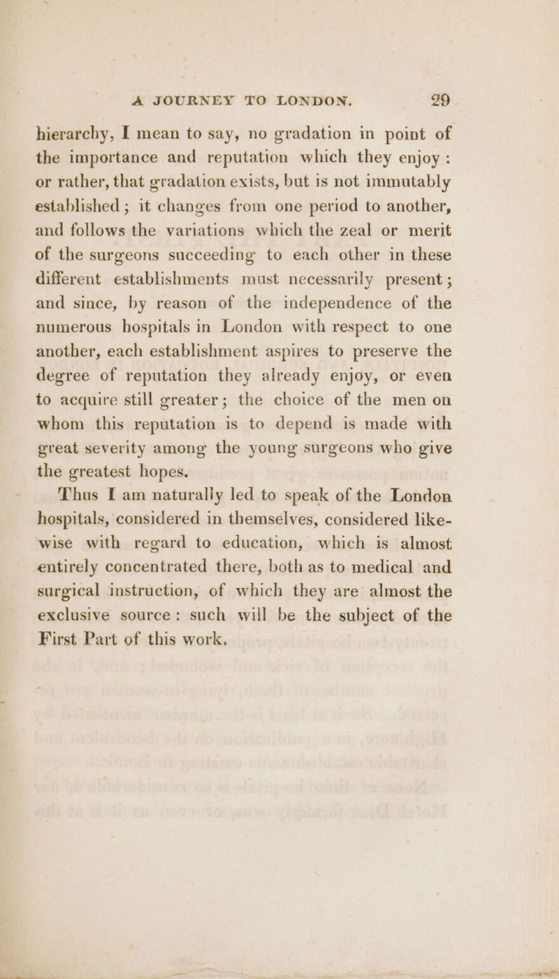 hierarchy, I mean to say, no gradation in point of the importance and reputation which they enjoy : or rather, that gradation exists, but is not immutably established ; it changes from one period to another, and follows the variations which the zeal or merit of the surgeons succeeding to each other in these different establishments must necessarily present ; and since, by reason of the independence of the numerous hospitals in London with respect to one another, each establishment aspires to preserve the degree of reputation they already enjoy, or even to acquire still greater; the choice of the men on whom this reputation is to depend is made with great severity among the young surgeons who give the greatest hopes. Thus I am naturally led to speak of the London hospitals, considered in themselves, considered like- wise with regard to education, which is almost entirely concentrated there, both as to medical and surgical instruction, of which they are almost the exclusive source: such will be the subject of the First Part of this work.