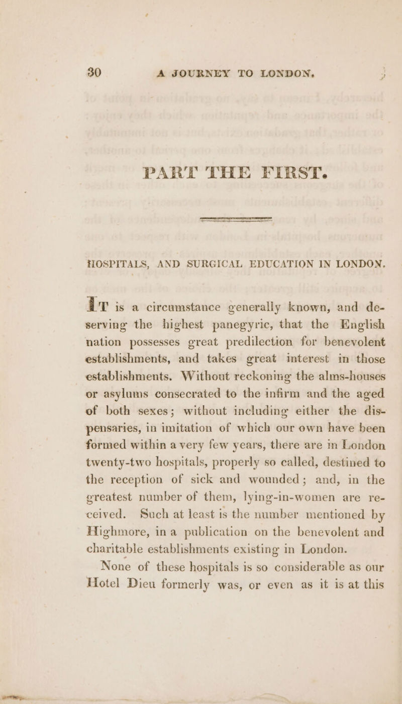 PART THE FIRST. HOSPITALS, AND SURGICAL EDUCATION IN LONDON. OT is a circumstance generally known, and de- serving the highest panegyric, that the English nation possesses great predilection for benevolent establishments, and takes great interest im those establishments. Without reckonmeg the alms-houses or asylums consecrated to the infirm and the aged of both sexes; without including either the dis- pensaries, in imitation of which our own have been formed within a very few years, there are in London twenty-two hospitals, properly so called, destined to the reception of sick and wounded; and, in the greatest number of them, lying-in-women are re- ceived. Such at least is the number mentioned by Highmore, ina publication on the benevolent and charitable establishments existing in London. None of these hospitals is so considerable as our Hotel Dieu formerly was, or even as it is at this