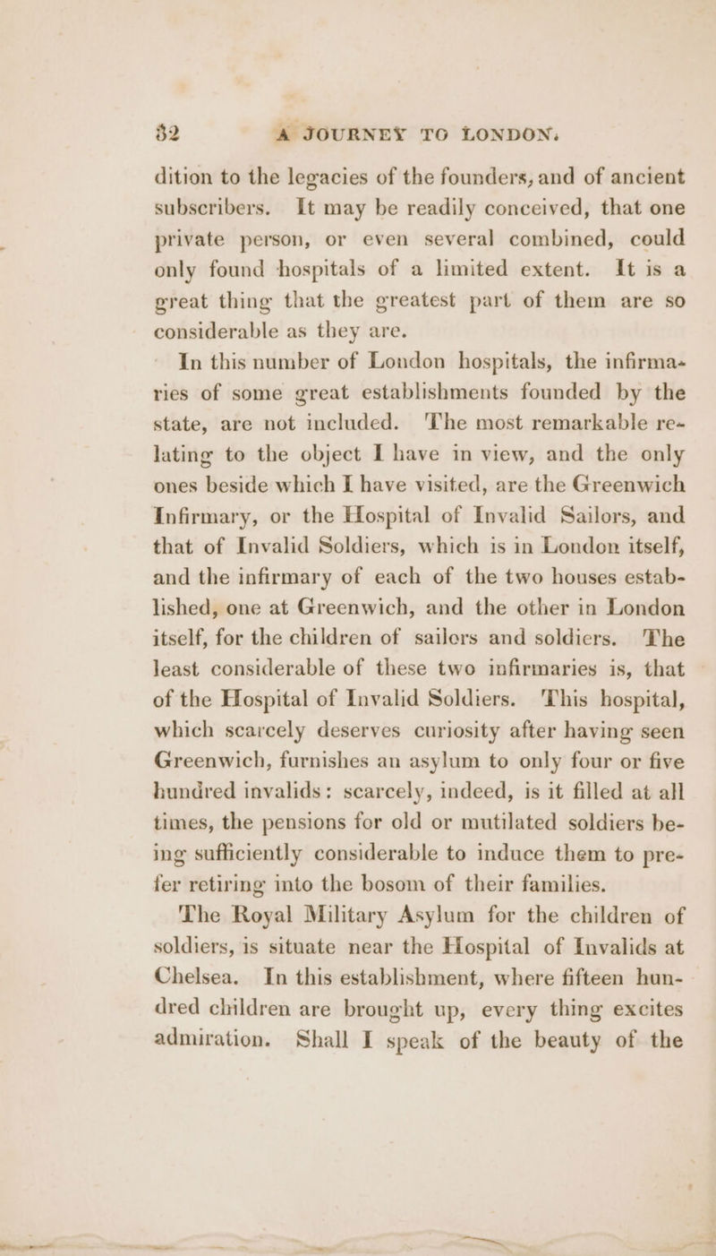 dition to the legacies of the founders, and of ancient subscribers. It may be readily conceived, that one private person, or even several combined, could only found hospitals of a limited extent. It is a great thing that the greatest part of them are so considerable as they are. In this number of London hospitals, the infirma- ries of some great establishments founded by the state, are not included. ‘The most remarkable re- lating to the object I have in view, and the only ones beside which I have visited, are the Greenwich Infirmary, or the Hospital of Invalid Sailors, and that of Invalid Soldiers, which is in London itself, and the infirmary of each of the two houses estab- lished, one at Greenwich, and the other in London itself, for the children of sailors and soldiers. The least considerable of these two infirmaries is, that of the Hospital of Invalid Soldiers. ‘This hospital, which scarcely deserves curiosity after having seen Greenwich, furnishes an asylum to only four or five hundred invalids: scarcely, indeed, is it filled at all times, the pensions for old or mutilated soldiers be- ing sufficiently considerable to induce them to pre- fer retiring into the bosom of their families. The Royal Military Asylum for the children of soldiers, is situate near the Hospital of Invalids at Chelsea. In this establishment, where fifteen hun- dred children are brought up, every thing excites admiration. Shall I speak of the beauty of the