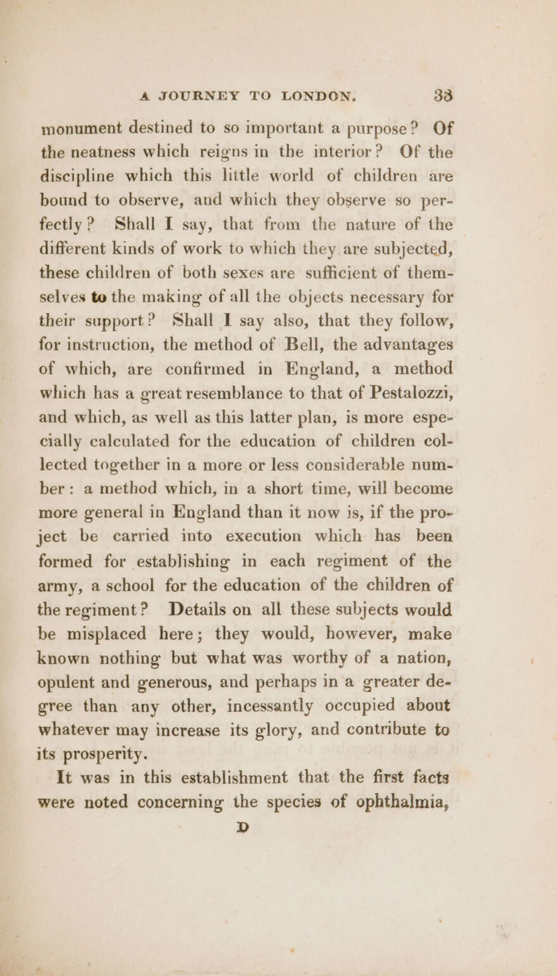 monument destined to so important a purpose? Of the neatness which reigns in the interior? Of the discipline which this little world of children are bound to observe, and which they observe so per- fectly? Shall I say, that from the nature of the | different kinds of work to which they are subjected, these children of both sexes are sufficient of them- selves to the making of all the objects necessary for their support? Shall I say also, that they follow, for instruction, the method of Bell, the advantages of which, are confirmed in England, a method which has a great resemblance to that of Pestalozzi, and which, as well as this latter plan, is more espe- cially calculated for the education of children col- lected together in a more or less considerable num- ber: a method which, in a short time, will become more general in England than it now is, if the pro- ject be carried into execution which has_ been formed for establishing in each regiment of the army, a school for the education of the children of the regiment? Details on all these subjects would be misplaced here; they would, however, make known nothing but what was worthy of a nation, opulent and generous, and perhaps in a greater de- gree than any other, incessantly occupied about whatever may increase its glory, and contribute to its prosperity. It was in this establishment that the first facts were noted concerning the species of ophthalmia, D