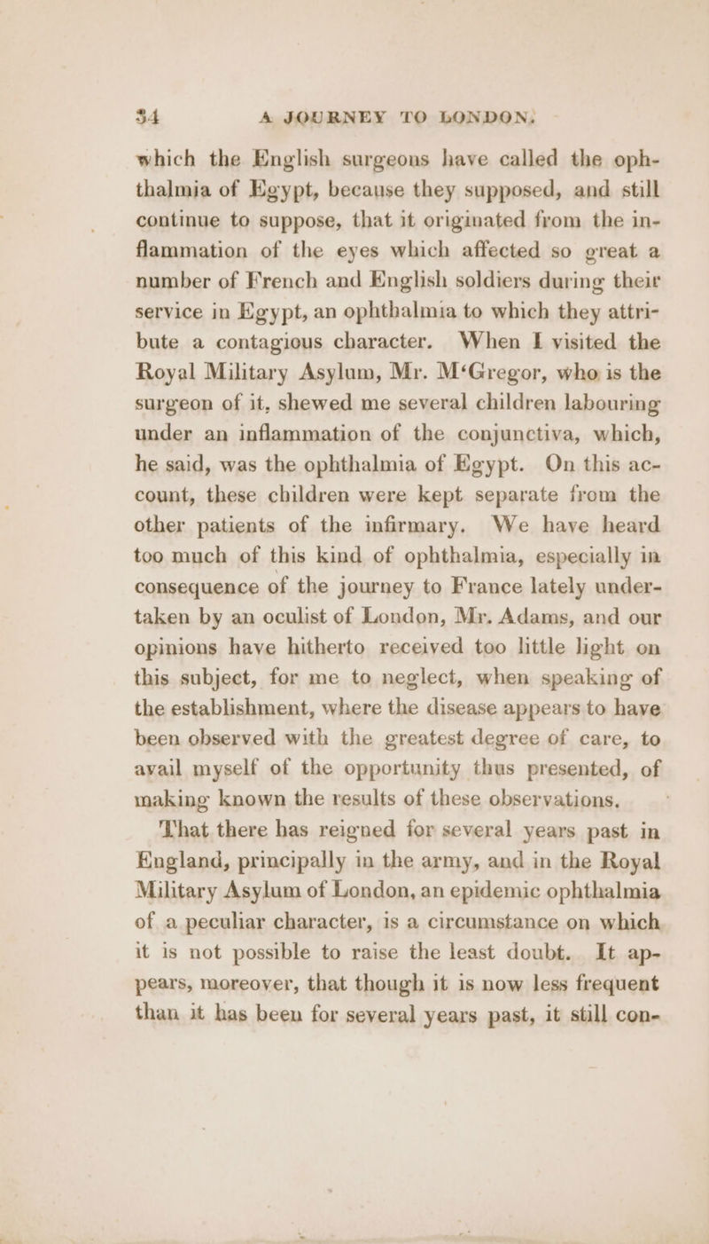 which the English surgeons have called the oph- thalmia of Egypt, because they supposed, and still continue to suppose, that it originated from the in- flammation of the eyes which affected so great a number of French and English soldiers during their service in Egypt, an ophthalmia to which they attri- bute a contagious character. When I visited the Royal Military Asylum, Mr. M‘Gregor, who is the surgeon of it, shewed me several children labouring under an inflammation of the conjunctiva, which, he said, was the ophthalmia of Egypt. On this ac- count, these children were kept separate from the other patients of the infirmary. We have heard too much of this kind of ophthalmia, especially im consequence of the journey to France lately under- taken by an oculist of London, Mr. Adams, and our opinions have hitherto received too little light on this subject, for me to neglect, when speaking of the establishment, where the disease appears to have been observed with the greatest degree of care, to avail myself of the opportunity thus presented, of making known the results of these observations. That there has reigned for several years past in England, principally in the army, and in the Royal Military Asylum of London, an epidemic ophthalmia of a peculiar character, is a circumstance on which it is not possible to raise the least doubt. It ap- pears, moreover, that though it is now less frequent than it has been for several years past, it still con-
