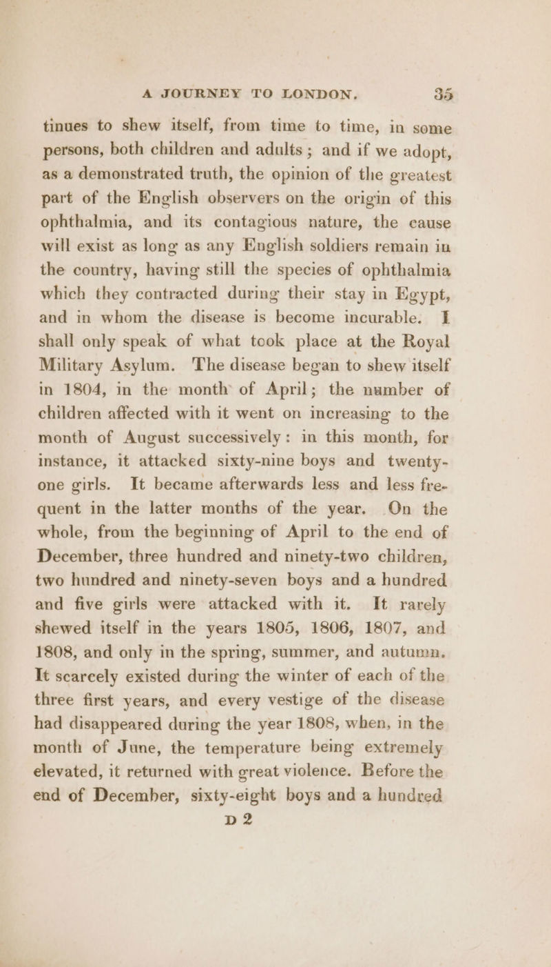 tinues to shew itself, from time to time, in some persons, both children and adults ; and if we adopt, as a demonstrated truth, the opinion of the greatest part of the English observers on the origin of this ophthalmia, and its contagious nature, the cause will exist as long as any English soldiers remain in the country, having still the species of ophthalmia which they contracted during their stay in Egypt, and in whom the disease is become incurable. I shall only speak of what took place at the Royal Military Asylum. ‘The disease began to shew itself in 1804, in the month of April; the number of children affected with it went on increasing to the month of August successively: in this month, for instance, it attacked sixty-nine boys and twenty- one girls. It became afterwards less and less fre- quent in the latter months of the year. On the whole, from the beginning of April to the end of December, three hundred and ninety-two children, two hundred and ninety-seven boys and a hundred and five girls were attacked with it. It rarely shewed itself in the years 1805, 1806, 1807, and 1808, and only in the spring, summer, and autumn. It scarcely existed during the winter of each of the three first years, and every vestige of the disease had disappeared during the year 1808, when, in the month of June, the temperature being extremely elevated, it returned with great violence. Before the end of December, sixty-eight boys and a hundred D2