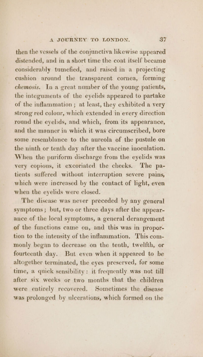 then the vessels of the conjunctiva likewise appeared distended, and in a short time the coat itself became considerably tumefied, and raised in a projecting cushion around the transparent cornea, forming chemosis. In a great number of the young patients, the integuments of the eyelids appeared to partake of the inflammation ; at least, they exhibited a very strong red colour, which extended in every direction round the eyelids, and which, from its appearance, and the manner in which it was circumscribed, bore some resemblance to the aureola of the pustule on the ninth or tenth day after the vaccine inoculation. When the puriform discharge from the eyelids was very copious, it excoriated the cheeks. ‘The pa- tients suffered without interruption severe pains, which were increased by the contact of light, even when the eyelids were closed. ‘The disease was never preceded by any general symptoms ; but, two or three days after the appear- ance of the local symptoms, a general derangement of the functions came on, and this was in propor- tion to the intensity of the inflammation. This com- monly began to decrease on the tenth, twelfth, or fourteenth day. But even when it appeared to be altogether terminated, the eyes preserved, for some time, a quick sensibility: it frequently was not till after six weeks or two months that the children were entirely recovered. Sometimes the disease was prolonged by ulcerations, which formed on the