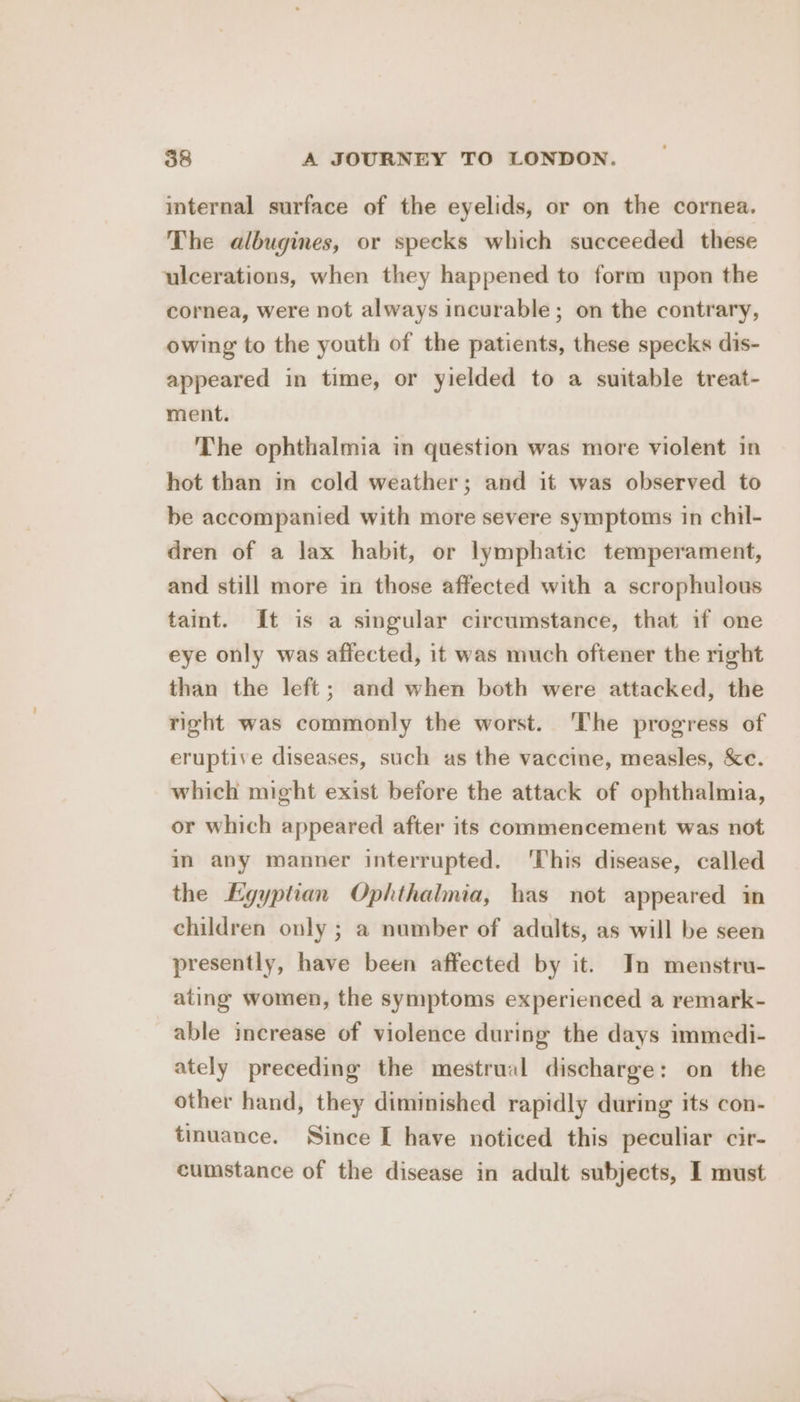 imternal surface of the eyelids, or on the cornea. The albugines, or specks which succeeded these ulcerations, when they happened to form upon the cornea, were not always incurable; on the contrary, owing to the youth of the patients, these specks dis- appeared in time, or yielded to a suitable treat- ment. The ophthalmia in question was more violent in hot than in cold weather; and it was observed to be accompanied with more severe symptoms in chil- dren of a lax habit, or lymphatic temperament, and still more in those affected with a scrophulous taint. It is a singular circumstance, that if one eye only was affected, it was much oftener the right than the left; and when both were attacked, the right was commonly the worst. ‘The progress of eruptive diseases, such as the vaccine, measles, &amp;c. which might exist before the attack of ophthalmia, or which appeared after its commencement was not in any manner interrupted. ‘This disease, called the Egyptian Ophthalmia, has not appeared in children only ; a number of adults, as will be seen presently, have been affected by it. In menstru- ating women, the symptoms experienced a remark- able increase of violence during the days immedi- ately preceding the mestrual discharge: on the other hand, they diminished rapidly during its con- tmuance. Since [ have noticed this peculiar cir- cumstance of the disease in adult subjects, I must