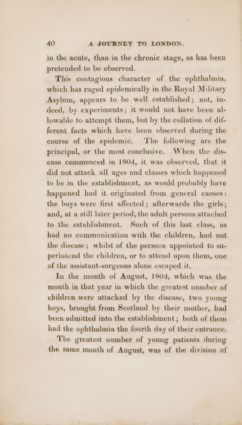 in the acute, than in the chronic stage, as has been pretended to be observed. This contagious character of the ophthalmia, which has raged epidemically in the Royal Military Asylum, appears to be well established; not, in- deed, by experiments; it would not have been al- lowable to attempt them, but by the collation of dif- ferent facts which have been observed during the course of the epidemic. ‘The following are the principal, or the most conclusive. When the dis- ease commenced in 1804, it was observed, that it did not attack all ages and classes which happened to be in the establishment, as would probably have happened had it originated from general causes: the boys were first affected; afterwards the girls; and, at a still later period, the adult persons attached to the establishment. Such of this last class, as had no communication with the children, had not the disease ; whilst of the persons appointed to su- perintend the children, or to attend upon them, one of the assistant-surgeons alone escaped it. In the month of August, 1804, which was the month in that year in which the greatest number of children were attacked by the disease, two young boys, brought from Scotland by their mother, had been admitted into the establishment; both of them had the ophthalmia the fourth day of their entrance. The greatest number of young patients during the same month of August, was of the division of