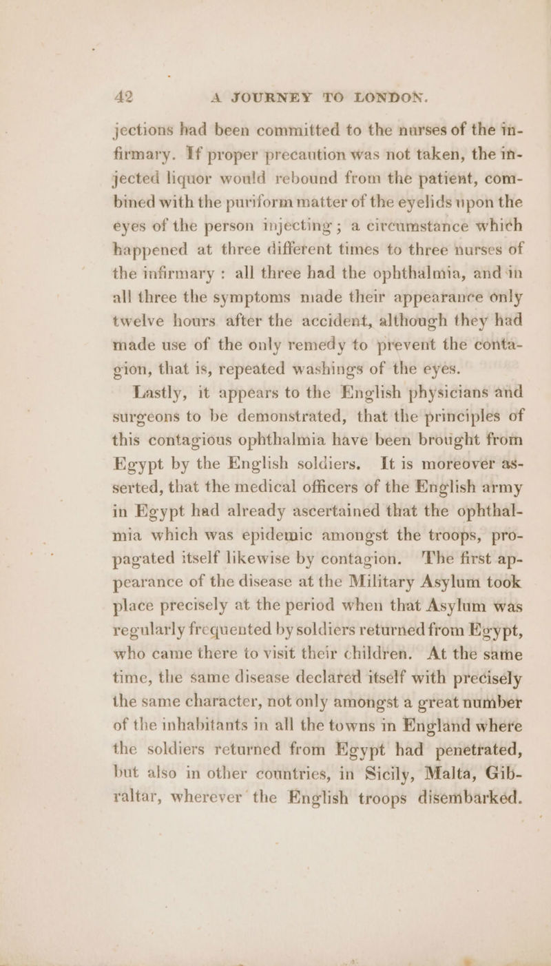 jections had been committed to the nurses of the in- firmary. If proper precaution was not taken, the in- jected liquor would rebound from the patient, com- bined with the puriform matter of the eyelids upon the eyes of the person injecting ; a circumstance which happened at three different times to three nurses of the infirmary : all three had the ophthaloia, and in all three the symptoms made their appearance only twelve hours after the accident, although they had made use of the only remedy to prevent the conta- gion, that is, repeated washings of the eyes. Lastly, it appears to the English physicians and surgeons to be demonstrated, that the principles of this contagious ophthalmia have been brought from Egypt by the English soldiers. It is moreover as- serted, that the medical officers of the English army in Egypt had already ascertained that the ophthal- mia which was epidemic amongst the troops, pro- pagated itself likewise by contagion. ‘The first ap- pearance of the disease at the Military Asylum took place precisely at the period when that Asylum was regularly frequented by soldiers returned from Egypt, who came there to visit their children. At the same time, the same disease declared itself with precisely the same character, not only amongst a great number of the inhabitants in all the towns in England where the soldiers returned from Egypt had penetrated, but also in other countries, in Sicily, Malta, Gib- raltar, wherever the English troops disembarked.