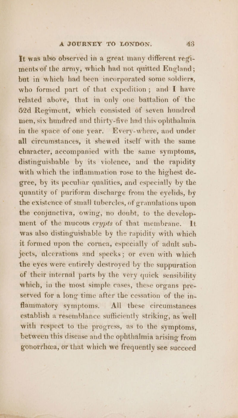 It was also observed in a great many different regi- ments of the army, which had not quitted England; but in which had been incorporated some soldiers, who formed part of that expedition; and I have related above, that in only one battalion of the 52d Regiment, which consisted of seven hundred men, six hundred and thirty-five had this ophthalmia in the space of one year. Every-where, and under all circumstances, it shewed itself with the same character, accompanied with the same symptoms, distinguishable by its violence, and the rapidity with which the inflammation rose to the highest de- gree, by its peculiar qualities, and especially by the quantity of puriform discharge from the eyelids, by the existence of small tubercles, of granulations upon the conjunctiva, owing, no doubt, to the develop- ment of the mucous crypts of that membrane. It was also distinguishable by the rapidity with which it formed upon the cornea, especially of adult sub- jects, ulcerations and specks; or even with which the eyes were entirely destroyed by the suppuration of their internal parts by the very quick sensibility which, in the most simple cases, these organs pre- served for a long time after the cessation of the in- flammatory symptoms. All these circumstances establish a resemblance sufficiently striking, as well with respect to the progress, as to the symptoms, between this disease and the ophthalmia arising from gonorrhoea, or that which we frequently see succeed