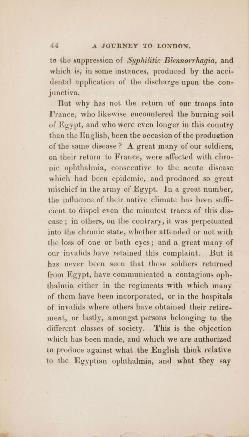 to the suppression of Syphilitic Blennorrhagia, and which is, in some instances, produced by the acci- dental application of the discharge upon the con- junctiva. But why has not the return of our troops into France, who likewise encountered the burning soil of Egypt, and who were even longer in this country than the English, been the occasion of the produetion of the same disease? A great many of our soldiers, on their return to France, were affected with chro- nic ophthalmia, consecutive to the acute disease which had been epidemic, and produced so great mischief in the army of Egypt. In a great number, the mfluence of their native climate has been suffi- cient to dispel even the minutest traces of this dis- ease; in others, on the contrary, it was perpetuated into the chronic state, whether attended or not with the loss of one or both eyes; and a great many of our invalids have retained this complaint. But it has never been seen that these soldiers returned from Egypt, have communicated a contagious oph- thalmia either in the regiments with which many of them have been incorporated, or in the hospitals of invalids where others have obtained their retire- ment, or lastly, amongst persons belonging to the different classes of society. This is the objection which has been made, and which we are authorized to produce against what the English think relative to the Egyptian ophthalmia, and what they say