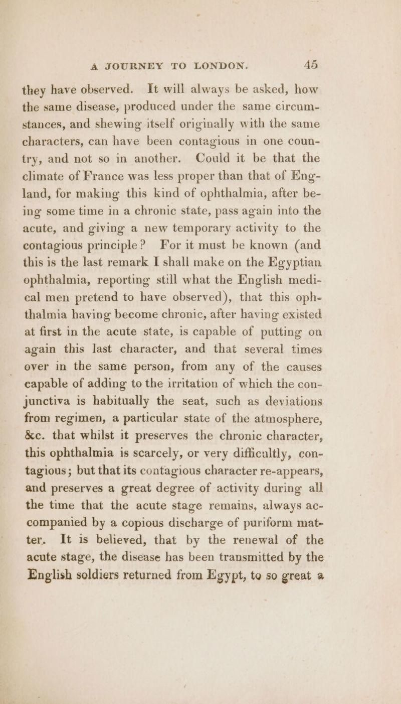 they have observed. It will always be asked, how the same disease, produced under the same circum- stances, and shewing' itself originally with the same characters, can have been contagious in one coun- try, and not so in another. Could it be that the climate of France was less proper than that of Eng- land, for making this kind of ophthalmia, after be- ing some time in a chronic state, pass again into the acute, and giving a new temporary activity to the contagious principle? For it must be known (and this is the last remark I shall make on the Egyptian ophthalmia, reporting still what the English medi- cal men pretend to have observed), that this oph- thalmia having become chronic, after having existed at first in the acute state, is capable of putting on again this last character, and that several times over in the same person, from any of the causes capable of adding to the irritation of which the con- junctiva is habitually the seat, such as deviations from regimen, a particular state of the atmosphere, &amp;c. that whilst it preserves the chronic character, this ophthalmia is scarcely, or very difficultly, con- tagious; but that its contagious character re-appears, and preserves a great degree of activity during all the time that the acute stage remains, always ac- companied by a copious discharge of puriform mat- ter. It is believed, that by the renewal of the acute stage, the disease has been transmitted by the English soldiers returned from Egypt, to so great a