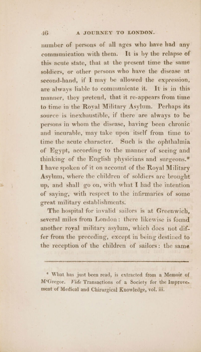 number of persons of all ages who have had any communication with them. It is by the relapse of this acute state, that at the present time the same soldiers, or other persons who have the disease at second-hand, if I may be allowed the expression, are always liable to communicate it. It is in this manner, they pretend, that it re-appears from time to time in the Royal Military Asylum. Perhaps its source is inexhaustible, if there are always to be persons in whom the disease, having been chronic and incurable, may take upon itself from time to time the acute character. Such is the ophthalmia of Egypt, according to the manner of seeing and thinking of the English physicians and surgeons.* I have spoken of it on account of the Royal Military Asylum, where the children of soldiers are brought up, and shall go on, with what I had the intention of saying, with respect to the infirmaries of some great military establishments. The hospital for invalid sailors is at Greenwich, several miles from London: there likewise is found another royal military asylum, which does not dif- fer from the preceding, except in being destined to the reception of the children of sailors: the same * What has just been read, is extracted from a Memoir of M‘Gregor. Vide Transactions of a Society for the Improve- ment of Medical and Chirurgical Knowledge, vol. iii.