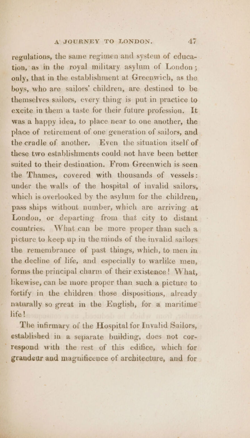 regulations, the saine regimen and system of educa- tion,’ as in the royal military asylum of London ; only, that in the establishment at Greenwich, as the boys, who are sailors’ children, are destined to be themselves sailors, every thing is put in practice to excite in them a taste for their future profession, It was a happy idea, to place near to one another, the place of retirement of one generation of sailors, and the cradle of another. Even the situation itself of these two establishments could not have been better suited to their destination. From Greenwich is seen the Thames, covered with thousands of vessels: under the walls of the hospital of invalid sailors, which is overlooked by the asylum for the children, pass ships without number, which are arriving at London, or departing from that city to distant countries. What can be more proper than such a picture to keep up in the minds of the mvalid sailors the remembrance of past things, which, to men in the decline of life, and especially to warlike men, forms the principal charm of their existence! What, hkewise, can be more proper than such a picture to fortify in the children those dispositions, already naturally so great in the English, for a maritime’ life! The infirmary of the Hospital for Invalid Sailors, established in a separate building, does not cor- ' respond with the rest of this edifice, which for _ grandeur and magnificence of architecture, and for