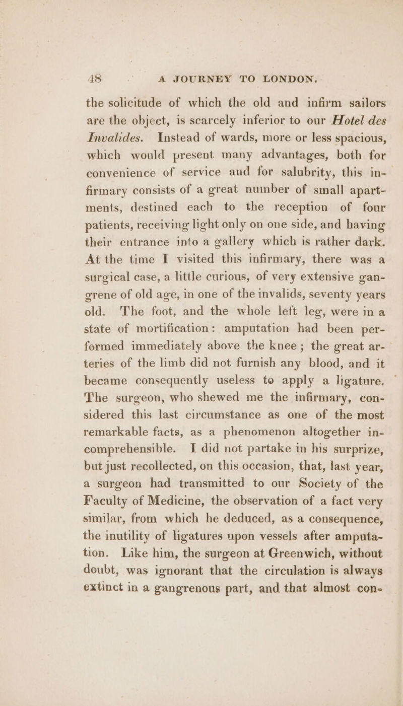 the solicitude of which the old and infirm sailors are the object, is scarcely inferior to our Hotel des Invalides. Instead of wards, more or less spacious, which would present many advantages, both for convenience of service and for salubrity, this in-— firmary consists of a great number of small apart- ments, destined each to the reception of four patients, receiving light only on one side, and having their entrance into a gallery which is rather dark. At the time I visited this infirmary, there was a surgical case, a little curious, of very extensive gan- grene of old age, in one of the invalids, seventy years old. The foot, and the whole left leg, were in a state of mortification: amputation had been per- formed immediately above the knee; the great ar-— teries of the limb did not furnish any blood, and it became consequently useless to apply a ligature. — The surgeon, who shewed me the infirmary, con- sidered this last circumstance as one of the most remarkable facts, as a phenomenon altogether in- comprehensible. I did not partake in his surprize, but just recollected, on this occasion, that, last year, a surgeon had transmitted to our Society of the Faculty of Medicine, the observation of a fact very similar, from which he deduced, as a consequence, the inutility of ligatures upon vessels after amputa- tion. Like him, the surgeon at Greenwich, without doubt, was ignorant that the circulation is always extinct in a gangrenous part, and that almost con-