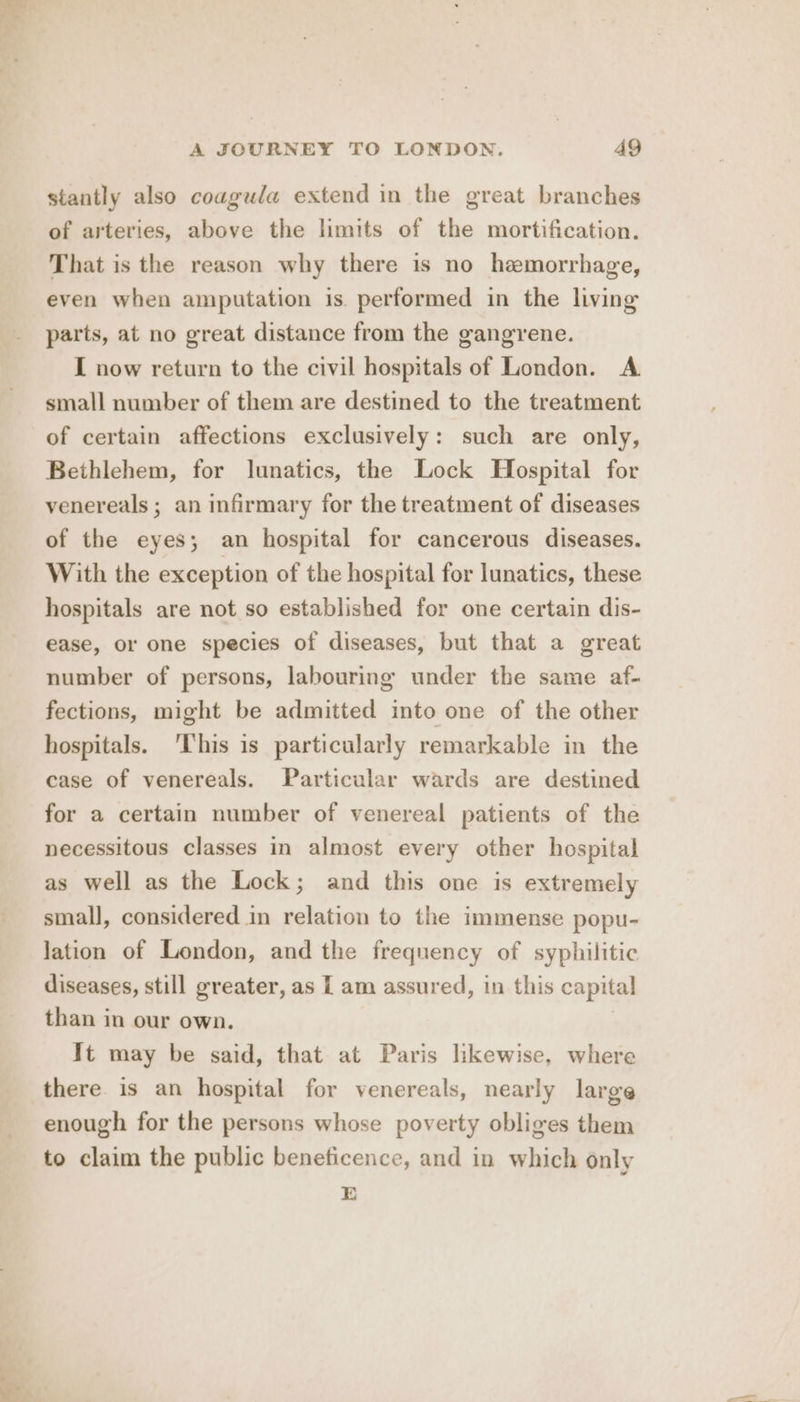 stantly also coaguda extend in the great branches of arteries, above the limits of the mortification. That is the reason why there is no hemorrhage, even when amputation is. performed in the living parts, at no great distance from the gangrene. I now return to the civil hospitals of London. A small number of them are destined to the treatment of certain affections exclusively: such are only, Bethlehem, for lunatics, the Lock Hospital for venereals ; an infirmary for the treatment of diseases of the eyes; an hospital for cancerous diseases. With the exception of the hospital for lunatics, these hospitals are not so established for one certain dis- ease, or one species of diseases, but that a great number of persons, labouring under the same af- fections, might be admitted into one of the other hospitals. ‘This is particularly remarkable in the case of venereals. Particular wards are destined for a certain number of venereal patients of the necessitous classes in almost every other hospital as well as the Lock; and this one is extremely small, considered in relation to the immense popu- lation of London, and the frequency of syphilitic diseases, still greater, as L am assured, in this capital than in our own. | It may be said, that at Paris likewise, where there. is an hospital for venereals, nearly large enough for the persons whose poverty obliges them to claim the public beneficence, and in which only E