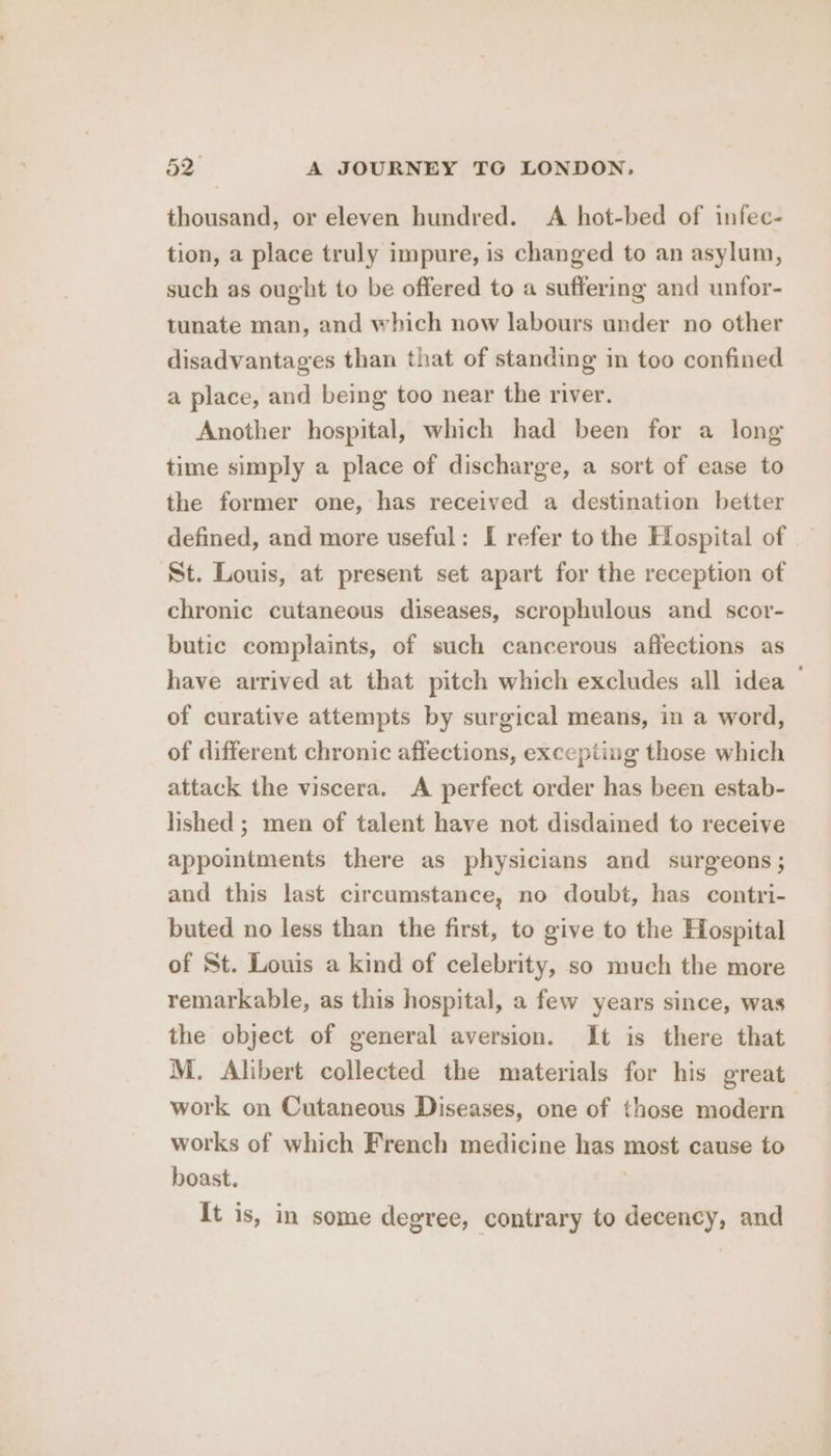 thousand, or eleven hundred. A hot-bed of infec- tion, a place truly impure, is changed to an asylum, such as ought to be offered to a suffering and unfor- tunate man, and which now labours under no other disadvantages than that of standing in too confined a place, and being too near the river. Another hospital, which had been for a long time simply a place of discharge, a sort of ease to the former one, has received a destination better defined, and more useful: I refer to the Hospital of St. Louis, at present set apart for the reception of chronic cutaneous diseases, scrophulous and scor- butic complaints, of such cancerous affections as have arrived at that pitch which excludes all idea — of curative attempts by surgical means, in a word, of different chronic affections, excepting those which attack the viscera. A perfect order has been estab- lished ; men of talent have not disdained to receive appointments there as physicians and surgeons ; and this last circumstance, no doubt, has contri- buted no less than the first, to give to the Hospital of St. Louis a kind of celebrity, so much the more remarkable, as this hospital, a few years since, was the object of general aversion. It is there that M. Alibert collected the materials for his great work on Cutaneous Diseases, one of those modern works of which French medicine has most cause to boast. | It is, in some degree, contrary to decency, and