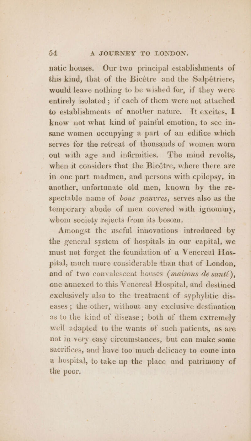 natic houses. Our two principal establishments of this kind, that of the Bicétre and the Salpétriere, would leave nothing to be wished for, if they were entirely isolated ; if each of them were not attached to establishments of another nature. It excites, I know not what kind of painful emotion, to see in- sane women occupying a part of an edifice which serves for the retreat of thousands of women worn out with age and infirmities. ‘The mind revolts, when it considers that the Bicétre, where there are in one part madmen, and persons with epilepsy, in another, unfortunate old men, known by the re- spectable name of bons pauvres, serves also as the temporary abode of men covered with ignominy, whom society rejects from its bosom. Amongst the useful innovations introduced by the general system of hospitals im our capital, we must not forget the foundation of a Venereal Hos- pital, much more considerable than that of London, and of two convalescent houses (matsons de santé), one annexed to this Venereal Hospital, and destined exclusively also to the treatment of syphylitic dis- eases ; the other, without any exclusive destination as to the kind of disease; both of them extremely weil adapted to the wants of such patients, as are not in very easy circumstances, but can make some sacrifices, and have too much delicacy to come into a hospital, to take up the place and patrimony of the poor.